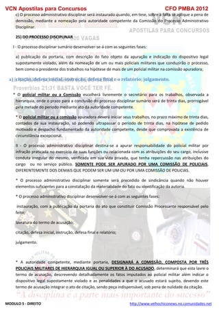 VCN Apostilas para Concursos CFO PMBA 2012
MODULO 5 - DIREITO http://www.velhochiconews.no.comunidades.net
c) O processo administrativo disciplinar será instaurado quando, em tese, sobre a falta se aplique a pena de
demissão, mediante a nomeação pela autoridade competente da Comissão do Processo Administrativo
Disciplinar.
25) DO PROCESSO DISCIPLINAR
I - O processo disciplinar sumário desenvolver-se-á com as seguintes fases:
a) publicação da portaria, com descrição do fato objeto da apuração e indicação do dispositivo legal
supostamente violado, além da nomeação de um ou mais policiais militares que conduzirão o processo,
bem como o presidente dos trabalhos na hipótese de mais de um policial militar na comissão apuradora;
a) citação, defesa inicial, instrução, defesa final e o relatório; julgamento.
* O policial militar ou a Comissão escolherá livremente o secretário para os trabalhos, observada a
hierarquia, onde o prazo para a conclusão do processo disciplinar sumário será de trinta dias, prorrogável
pela metade do período mediante ato da autoridade competente.
* O policial militar ou a comissão apuradora deverá iniciar seus trabalhos, no prazo máximo de trinta dias,
contados da sua instauração, só podendo ultrapassar o período de trinta dias, na hipótese de pedido
motivado e despacho fundamentado da autoridade competente, desde que comprovada a existência de
circunstância excepcional.
II - O processo administrativo disciplinar destina-se a apurar responsabilidade do policial militar por
infração praticada no exercício de suas funções ou relacionada com as atribuições do seu cargo, inclusive
conduta irregular do mesmo, verificada em sua vida privada, que tenha repercussão nas atribuições do
cargo ou no serviço público. SOMENTE PODE SER APURADO POR UMA COMISSÃO DE POLICIAIS,
DIFERENTEMENTE DOS DEMAIS QUE PODEM SER UM UM OU POR UMA COMISSÃO DE POLICIAS.
* O processo administrativo disciplinar somente será precedido de sindicância quando não houver
elementos suficientes para a constatação da materialidade do fato ou identificação da autoria.
* O processo administrativo disciplinar desenvolver-se-á com as seguintes fases:
instauração, com a publicação da portaria do ato que constituir Comissão Processante responsável pelo
feito;
lavratura do termo de acusação;
citação, defesa inicial, instrução, defesa final e relatório;
julgamento.
* A autoridade competente, mediante portaria, DESIGNARÁ A COMISSÃO, COMPOSTA POR TRÊS
POLICIAIS MILITARES DE HIERARQUIA IGUAL OU SUPERIOR À DO ACUSADO, determinará que esta lavre o
termo de acusação, descrevendo detalhadamente os fatos imputados ao policial militar além indicar o
dispositivo legal supostamente violado e as penalidades a que o acusado estará sujeito, devendo este
termo de acusação integrar o ato de citação, sendo peça indispensável, sob pena de nulidade da citação.
 