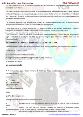 VCN Apostilas para Concursos CFO PMBA 2012
MODULO 5 - DIREITO http://www.velhochiconews.no.comunidades.net
* O prazo para a conclusão do processo disciplinar será de sessenta dias, prorrogável por igual período pela
autoridade competente.
* A Comissão deverá iniciar seus trabalhos, no prazo de cinco dias, contados da data de sua instauração, só
podendo ultrapassar o período previsto nesta Lei para sua conclusão na hipótese de pedido motivado pelo
seu Presidente e despacho fundamentado da autoridade competente, desde que comprovada a existência
de circunstância excepcional.
* A Comissão, ao emitir o seu relatório final, indicará se a falta praticada torna o Praça ou o Oficial indigno
para permanecer na Polícia Militar ou com a Instituição incompatível.
* O policial militar da reserva remunerada e o reformado poderão ser também submetidos a Processo
Disciplinar, podendo ser apenados com sanções compatíveis com sua situação institucional.
* Os membros da Comissão exercerão suas atividades com independência e imparcialidade, assegurado o
sigilo necessário à elucidação do fato ou quando exigido pelo interesse publico, sob pena da
responsabilidade.
29) RECOMPENSAS E DISPENSAS DO SERVIÇO(Vide Art. 208 e 209 do EPM).
* As recompensas constituem reconhecimento dos bons serviços prestados pelo policial militar. São elas:
os prêmios de Honra ao Mérito;
as condecorações por serviços prestados;
os elogios, louvores e referências elogiosas individuais ou coletivos;
as dispensas de serviço.
30) DA REMUNERAÇÃO
* A remuneração dos policiais militares é devida em bases estabelecidas em legislação peculiar,
compreendendo:
na ativa:
a) soldo;
b) gratificações.
Obs: Indenizações.
na inatividade, proventos :
soldo ;
gratificações incorporáveis.
* São gratificações do policial militar no serviço ativo:
a) pelo exercício de cargo de provimento temporário ( 30% do valor ou valor total menos o
soldo);
b) natalina ( 13º paga até o dia 20/12 ou a metade nas férias ou no aniversario do PM,
desde que requeira 30 dias de antecedência. Tem direito o PM da ativo e da inatividade);
c) adicional por tempo de serviço, sob a forma de anuênio ( + de 5 anos 1% );
 