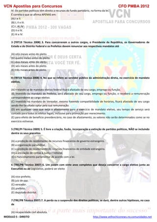 VCN Apostilas para Concursos CFO PMBA 2012
MODULO 5 - DIREITO http://www.velhochiconews.no.comunidades.net
IV. Os partidos políticos têm direito a recursos do fundo partidário, na forma da lei.
É correto o que se afirma APENAS em:
(A) I e II.
(B) I, II e III.
(C) I, III, IV.
(D) II e IV.
(E) III e IV.
3 (TRT19 Técnico 2008) 3. Para concorrerem a outros cargos, o Presidente da República, os Governadores de
Estado e do Distrito Federal e os Prefeitos devem renunciar aos respectivos mandatos até
(A) oito meses antes do pleito.
(B) quatro meses antes do pleito.
(C) dois meses antes do pleito.
(D) seis meses antes do pleito.
(E) três meses antes do pleito.
4 (TRT19 Técnico 2008) 4. No que se refere ao servidor público da administração direta, no exercício de mandato
eletivo,
(A) tratando-se de mandato eletivo federal ficará afastado de seu cargo, emprego ou função.
(B) investido no mandato de Prefeito, será afastado de seu cargo, emprego ou função, e receberá a remuneração
correspondente ao cargo eletivo.
(C) investido no mandato de Vereador, mesmo havendo compatibilidade de horários, ficará afastado de seu cargo
sendo-lhe facultado optar pela sua remuneração.
(D) em qualquer caso que exija o afastamento para o exercício de mandato eletivo, seu tempo de serviço será
contado para todos os efeitos legais, inclusive para promoção por merecimento.
(E) para efeito de benefício previdenciário, no caso de afastamento, os valores não serão determinados como se no
exercício estivesse.
5 (TRE/PI Técnico 2009) 5. É livre a criação, fusão, incorporação e extinção de partidos políticos, NÃO se incluindo
dentre os seus preceitos
(A) a proibição de recebimento de recursos financeiros de governo estrangeiro.
(B) a organização paramilitar.
(C) a proibição de recebimento de recursos financeiros de entidade estrangeira.
(D) a prestação de contas à Justiça Eleitoral.
(E) o funcionamento parlamentar de acordo com a lei.
6 (TRE/PB Técnico 2007) 6. Um jovem com vinte anos completos que deseja concorrer a cargo eletivo junto ao
Executivo ou ao Legislativo, poderá ser eleito
(A) vice-prefeito.
(B) juiz de paz.
(C) vereador.
(D) prefeito.
(E) deputado distrital.
7 (TRE/PB Técnico 2007) 7. A perda ou a suspensão dos direitos políticos, se dará, dentre outras hipóteses, no caso
de
(A) incapacidade civil absoluta.
 