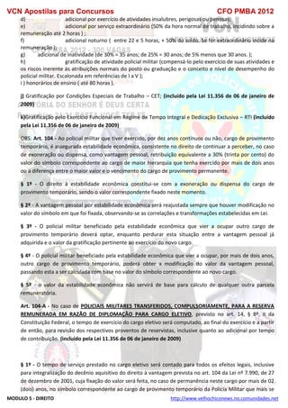 VCN Apostilas para Concursos CFO PMBA 2012
MODULO 5 - DIREITO http://www.velhochiconews.no.comunidades.net
d) adicional por exercício de atividades insalubres, perigosas ou penosas;
e) adicional por serviço extraordinário (50% da hora normal de trabalho, incidindo sobre a
remuneração até 2 horas ) ;
f) adicional noturno ( entre 22 e 5 horas, + 50% do soldo. Se for extraordinário incide na
remuneração );
g) adicional de inatividade (de 30% = 35 anos; de 25% = 30 anos; de 5% menos que 30 anos. );
h) gratificação de atividade policial militar (compensá-lo pelo exercício de suas atividades e
os riscos inerente às atribuições normais do posto ou graduação e o conceito e nível de desempenho do
policial militar. Escalonada em referências de I a V );
i ) honorários de ensino ( até 80 horas ).
j) Gratificação por Condições Especiais de Trabalho – CET; (incluído pela Lei 11.356 de 06 de janeiro de
2009)
k)Gratificação pelo Exercício Funcional em Regime de Tempo Integral e Dedicação Exclusiva – RTI (incluído
pela Lei 11.356 de 06 de janeiro de 2009)
OBS: Art. 104 - Ao policial militar que tiver exercido, por dez anos contínuos ou não, cargo de provimento
temporário, é assegurada estabilidade econômica, consistente no direito de continuar a perceber, no caso
de exoneração ou dispensa, como vantagem pessoal, retribuição equivalente a 30% (trinta por cento) do
valor do símbolo correspondente ao cargo de maior hierarquia que tenha exercido por mais de dois anos
ou a diferença entre o maior valor e o vencimento do cargo de provimento permanente.
§ 1º - O direito à estabilidade econômica constitui-se com a exoneração ou dispensa do cargo de
provimento temporário, sendo o valor correspondente fixado neste momento.
§ 2º - A vantagem pessoal por estabilidade econômica será reajustada sempre que houver modificação no
valor do símbolo em que foi fixada, observando-se as correlações e transformações estabelecidas em Lei.
§ 3º - O policial militar beneficiado pela estabilidade econômica que vier a ocupar outro cargo de
provimento temporário deverá optar, enquanto perdurar esta situação entre a vantagem pessoal já
adquirida e o valor da gratificação pertinente ao exercício do novo cargo.
§ 4º - O policial militar beneficiado pela estabilidade econômica que vier a ocupar, por mais de dois anos,
outro cargo de provimento temporário, poderá obter a modificação do valor da vantagem pessoal,
passando esta a ser calculada com base no valor do símbolo correspondente ao novo cargo.
§ 5º - o valor da estabilidade econômica não servirá de base para cálculo de qualquer outra parcela
remuneratória.
Art. 104-A - No caso de POLICIAIS MILITARES TRANSFERIDOS, COMPULSORIAMENTE, PARA A RESERVA
REMUNERADA EM RAZÃO DE DIPLOMAÇÃO PARA CARGO ELETIVO, previsto no art. 14, § 8º, II da
Constituição Federal, o tempo de exercício do cargo eletivo será computado, ao final do exercício e a partir
de então, para revisão dos respectivos proventos de reservistas, inclusive quanto ao adicional por tempo
de contribuição. (incluído pela Lei 11.356 de 06 de janeiro de 2009)
§ 1º - O tempo de serviço prestado no cargo eletivo será contado para todos os efeitos legais, inclusive
para integralização do decênio aquisitivo do direito à vantagem prevista no art. 104 da Lei nº 7.990, de 27
de dezembro de 2001, cuja fixação do valor será feita, no caso de permanência neste cargo por mais de 02
(dois) anos, no símbolo correspondente ao cargo de provimento temporário da Polícia Militar que mais se
 