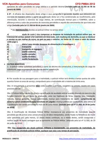 VCN Apostilas para Concursos CFO PMBA 2012
MODULO 5 - DIREITO http://www.velhochiconews.no.comunidades.net
aproxime do valor percebido no cargo eletivo e o período decenal.(incluído pela Lei 11.356 de 06 de
janeiro de 2009)
§ 2º - A eficácia das disposições deste artigo e seus parágrafos é garantida àqueles que estiverem em
exercício de mandato eletivo a partir da publicação desta Lei e fica condicionada ao recolhimento, pelo
interessado, durante o exercício do cargo eletivo, de contribuição mensal para o FUNPREV, sobre a
diferença entre o valor dos proventos de reservista percebidos e aquele dos vencimentos de que trata este
artigo.(incluído pela Lei 11.356 de 06 de janeiro de 2009)
* São INDENIZAÇÕES devidas ao policial militar no serviço ativo:
a) ajuda de custo ( visa compensar as despesas de instalação do policial militar que, no
interesse do serviço, passar a ter exercício em nova sede, com mudança de domicílio, ou que se deslocar
a serviço ou por motivo de curso, no país ou para o exterior, no limite de 15 vezes o valor do menor
soldo pago );
b) diária ( para atender despesas de alimentação e hospedagem );
c) transporte;
d) transporte de bagagem;
e) auxílio acidente;
f) auxílio moradia;
g) auxílio invalidez;
h) auxílio fardamento.
 OUTROS BENÉFÍCIOS
1- O policial militar substituto perceberá, a partir do décimo dia consecutivo, a remuneração do cargo do
substituído, paga na proporção dos dias de efetiva substituição.
4- Por ocasião de sua passagem para a inatividade, o policial militar terá direito a tantas quotas de soldo
quantos forem os anos de serviço, computáveis para a inatividade até o máximo de trinta anos.
Obs: A remuneração e proventos NÃO estão sujeitos a penhora, seqüestro ou arresto, exceto em casos
previstos em Lei.
Obs: O Policial Militar perderá o direito a gratificação de atividade policial quando afastado do exercício das
funções inerentes ao seu posto ou graduação, salvo nas hipóteses de férias, núpcias, luto, instalação,
trânsito, licença gestante, licença paternidade, licença para tratamento de saúde, cumprimento de
sentença penal condenatória NÃO transitada em julgado e licença prêmio por assiduidade, esta última se
a gratificação vier sendo percebida há mais de 06 (seis) meses. (incluído pela Lei nº 11.920, de 29 de junho
de 2010)
Obs: A Gratificação de Atividade Policial Militar incorpora-se aos proventos de inatividade quando
percebida por 05 (cinco) anos consecutivos ou 10 (dez) interpolados, sendo fixada na Referência de maior
valor percebida por, pelo menos, 12 (doze) meses contínuos, ou a média destes, sendo assegurada a
melhor opção de maior vantagem que se apresente ao Policial Militar. (alterado pela Lei nº 11.920, de 29
de junho de 2010)
Obs: Fica assegurada aos atuais policiais militares a incorporação, aos proventos de inatividade, da
gratificação de atividade policial militar, qualquer que seja o seu tempo de percepção.
 