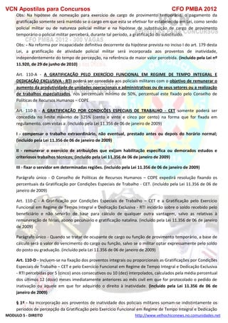 VCN Apostilas para Concursos CFO PMBA 2012
MODULO 5 - DIREITO http://www.velhochiconews.no.comunidades.net
Obs: Na hipótese de nomeação para exercício de cargo de provimento temporário, o pagamento da
gratificação somente será mantido se o cargo em que esta se efetivar for estabelecido em Lei, como sendo
policial militar ou de natureza policial militar e na hipótese de substituição de cargo de provimento
temporário o policial militar perceberá, durante tal período, a gratificação do substituído.
Obs: - Na reforma por incapacidade definitiva decorrente da hipótese prevista no inciso I do art. 179 desta
Lei, a gratificação de atividade policial militar será incorporada aos proventos de inatividade,
independentemente do tempo de percepção, na referência de maior valor percebida. (incluído pela Lei nº
11.920, de 29 de junho de 2010)
Art. 110-A - A GRATIFICAÇÃO PELO EXERCÍCIO FUNCIONAL EM REGIME DE TEMPO INTEGRAL E
DEDICAÇÃO EXCLUSIVA - RTI poderá ser concedida aos policiais militares com o objetivo de remunerar o
aumento da produtividade de unidades operacionais e administrativas ou de seus setores ou a realização
de trabalhos especializados, nos percentuais mínimo de 50%, percentual este fixado pelo Conselho de
Políticas de Recursos Humanos – COPE
Art. 110-B - A GRATIFICAÇÃO POR CONDIÇÕES ESPECIAIS DE TRABALHO - CET somente poderá ser
concedida no limite máximo de 125% (cento e vinte e cinco por cento) na forma que for fixada em
regulamento, com vistas a: (incluído pela Lei 11.356 de 06 de janeiro de 2009)
I - compensar o trabalho extraordinário, não eventual, prestado antes ou depois do horário normal;
(incluído pela Lei 11.356 de 06 de janeiro de 2009)
II - remunerar o exercício de atribuições que exijam habilitação específica ou demorados estudos e
criteriosos trabalhos técnicos; (incluído pela Lei 11.356 de 06 de janeiro de 2009)
III - fixar o servidor em determinadas regiões. (incluído pela Lei 11.356 de 06 de janeiro de 2009)
Parágrafo único - O Conselho de Políticas de Recursos Humanos – COPE expedirá resolução fixando os
percentuais da Gratificação por Condições Especiais de Trabalho - CET. (incluído pela Lei 11.356 de 06 de
janeiro de 2009)
Art. 110-C - A Gratificação por Condições Especiais de Trabalho – CET e a Gratificação pelo Exercício
Funcional em Regime de Tempo Integral e Dedicação Exclusiva - RTI incidirão sobre o soldo recebido pelo
beneficiário e não servirão de base para cálculo de qualquer outra vantagem, salvo as relativas à
remuneração de férias, abono pecuniário e gratificação natalina. (incluído pela Lei 11.356 de 06 de janeiro
de 2009)
Parágrafo único - Quando se tratar de ocupante de cargo ou função de provimento temporário, a base de
cálculo será o valor do vencimento do cargo ou função, salvo se o militar optar expressamente pelo soldo
do posto ou graduação. (incluído pela Lei 11.356 de 06 de janeiro de 2009)
Art. 110-D - Incluem-se na fixação dos proventos integrais ou proporcionais as Gratificações por Condições
Especiais de Trabalho – CET e pelo Exercício Funcional em Regime de Tempo Integral e Dedicação Exclusiva
- RTI percebidas por 5 (cinco) anos consecutivos ou 10 (dez) interpolados, calculados pela média percentual
dos últimos 12 (doze) meses imediatamente anteriores ao mês civil em que for protocolado o pedido de
inativação ou àquele em que for adquirido o direito à inatividade. (incluído pela Lei 11.356 de 06 de
janeiro de 2009)
§ 1º - Na incorporação aos proventos de inatividade dos policiais militares somam-se indistintamente os
períodos de percepção da Gratificação pelo Exercício Funcional em Regime de Tempo Integral e Dedicação
 