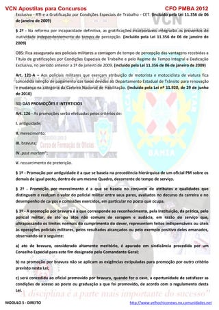 VCN Apostilas para Concursos CFO PMBA 2012
MODULO 5 - DIREITO http://www.velhochiconews.no.comunidades.net
Exclusiva - RTI e a Gratificação por Condições Especiais de Trabalho - CET. (incluído pela Lei 11.356 de 06
de janeiro de 2009)
§ 2º - Na reforma por incapacidade definitiva, as gratificações incorporáveis integrarão os proventos de
inatividade independentemente do tempo de percepção. (incluído pela Lei 11.356 de 06 de janeiro de
2009)
OBS: Fica assegurada aos policiais militares a contagem de tempo de percepção das vantagens recebidas a
Título de gratificações por Condições Especiais de Trabalho e pelo Regime de Tempo Integral e Dedicação
Exclusiva, no período anterior a 1º de janeiro de 2009. (incluído pela Lei 11.356 de 06 de janeiro de 2009)
Art. 121-A – Aos policiais militares que exerçam atribuição de motorista e motociclista de viatura fica
concedida isenção de pagamento das taxas devidas ao Departamento Estadual de Trânsito para renovação
e mudança na categoria da Carteira Nacional de Habilitação. (incluído pela Lei nº 11.920, de 29 de junho
de 2010)
30) DAS PROMOÇÕES E INTERTICIOS
Art. 126 - As promoções serão efetuadas pelos critérios de:
I. antiguidade;
II. merecimento;
III. bravura;
IV. post mortem”;
V. ressarcimento de preterição.
§ 1º - Promoção por antiguidade é a que se baseia na precedência hierárquica de um oficial PM sobre os
demais de igual posto, dentro de um mesmo Quadro, decorrente do tempo de serviço.
§ 2º - Promoção por merecimento é a que se baseia no conjunto de atributos e qualidades que
distinguem e realçam o valor do policial militar entre seus pares, avaliados no decurso da carreira e no
desempenho de cargos e comissões exercidos, em particular no posto que ocupa.
§ 3º - A promoção por bravura é a que corresponde ao reconhecimento, pela Instituição, da prática, pelo
policial militar, de ato ou atos não comuns de coragem e audácia, em razão do serviço que,
ultrapassando os limites normais do cumprimento do dever, representem feitos indispensáveis ou úteis
às operações policiais militares, pelos resultados alcançados ou pelo exemplo positivo deles emanados,
observando-se o seguinte:
a) ato de bravura, considerado altamente meritório, é apurado em sindicância procedida por um
Conselho Especial para este fim designado pelo Comandante Geral;
b) na promoção por bravura não se aplicam as exigências estipuladas para promoção por outro critério
previsto nesta Lei;
c) será concedida ao oficial promovido por bravura, quando for o caso, a oportunidade de satisfazer as
condições de acesso ao posto ou graduação a que foi promovido, de acordo com o regulamento desta
Lei.
 