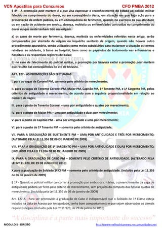 VCN Apostilas para Concursos CFO PMBA 2012
MODULO 5 - DIREITO http://www.velhochiconews.no.comunidades.net
§ 4º - A promoção post mortem é a que visa expressar o reconhecimento do Estado ao policial militar
falecido no cumprimento do dever, ou em conseqüência deste, em situação em que haja ação para a
preservação da ordem pública, ou em conseqüência de ferimento, quando no exercício da sua atividade
ou em razão de acidente em serviço, doença, moléstia ou enfermidades contraídas no cumprimento do
dever ou que neste tenham tido sua origem.
a) os casos de morte por ferimento, doença, moléstia ou enfermidades referidos neste artigo, serão
comprovados por atestado de origem ou inquérito sanitário de origem, quando não houver outro
procedimento apuratório, sendo utilizados como meios subsidiários para esclarecer a situação os termos
relativos ao acidente, à baixa ao hospital, bem como as papeletas de tratamento nas enfermarias e
hospitais e os respectivos registros de baixa;
b) no caso de falecimento do policial militar, a promoção por bravura exclui a promoção post mortem
que resulte das conseqüências do ato de bravura.
ART. 127 - AS PROMOÇÕES SÃO EFETUADAS:
I. para as vagas de Coronel PM, somente pelo critério de merecimento;
II. para as vagas de Tenente Coronel PM, Major PM, Capitão PM, 1º Tenente PM, e 1º Sargento PM, pelos
critérios de antiguidade e merecimento, de acordo com a seguinte proporcionalidade em relação ao
número de vagas;
III. para o posto de Tenente Coronel – uma por antiguidade e quatro por merecimento;
IV. para o posto de Major PM – uma por antiguidade e duas por merecimento;
V. para o posto de Capitão PM – uma por antiguidade e uma por merecimento;
VI. para o posto de 1º Tenente PM – somente pelo critério de antiguidade;
VII. PARA A GRADUAÇÃO DE SUBTENENTE PM – UMA POR ANTIGUIDADE E TRÊS POR MERECIMENTO;
(ALTERADO PELA LEI 11.356 DE 06 DE JANEIRO DE 2009)
VIII. PARA A GRADUAÇÃO DE 1º SARGENTO PM – UMA POR ANTIGUIDADE E DUAS POR MERECIMENTO;
(INCLUÍDO PELA LEI 11.356 DE 06 DE JANEIRO DE 2009)
IX. PARA A GRADUAÇÃO DE CABO PM – SOMENTE PELO CRITÉRIO DE ANTIGUIDADE. (ALTERADO PELA
LEI Nº 11.920, DE 29 DE JUNHO DE 2010)
X.para a graduação de Soldado 1ª Cl PM – somente pelo critério de antiguidade. (incluído pela Lei 11.356
de 06 de janeiro de 2009)
§ 1º - Quando o policial militar concorrer à promoção por ambos os critérios, o preenchimento da vaga de
antiguidade poderá ser feito pelo critério de merecimento, sem prejuízo do cômputo das futuras quotas de
merecimento. (incluído pela Lei 11.356 de 06 de janeiro de 2009)
Art. 127-A - Para ser promovido à graduação de Cabo é indispensável que o Soldado de 1ª Classe esteja
incluído na Lista de Acesso por Antiguidade, tenha bom comportamento e que sejam observados os demais
requisitos legais. (incluído pela Lei nº 11.920, de 29 de junho de 2010)
 