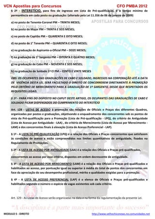 VCN Apostilas para Concursos CFO PMBA 2012
MODULO 5 - DIREITO http://www.velhochiconews.no.comunidades.net
§ 2º - INTERSTÍCIO, para fins de ingresso em Lista de Pré-qualificação, é o tempo mínimo de
permanência em cada posto ou graduação: (alterado pela Lei 11.356 de 06 de janeiro de 2009)
a) no posto de Tenente-Coronel PM – TRINTA MESES;
b) no posto de Major PM – TRINTA E SEIS MESES;
c) no posto de Capitão PM – QUARENTA E OITO MESES;
d) no posto de 1° Tenente PM – QUARENTA E OITO MESES;
e) na graduação de Aspirante-a-Oficial PM – DOZE MESES;
f) na graduação de 1° Sargento PM – OITENTA E QUATRO MESES;
g) na graduação de Cabo PM – NOVENTA E SEIS MESES;
h) na graduação de Soldado 1ª Cl PM – CENTO E VINTE MESES
OBS: OS OCUPANTES DAS GRADUAÇÕES DE CABO E SOLDADO, INGRESSOS NA CORPORAÇÃO ATÉ A DATA
DE VIGÊNCIA DESTA LEI, SERÁ FACULTADO O DIREITO DE CONCORREREM DIRETAMENTE À PROMOÇÃO
PELO CRITÉRIO DE MERECIMENTO PARA A GRADUAÇÃO DE 1º SARGENTO, DESDE QUE RESPEITADOS OS
REQUISITOS LEGAIS.
§ 1º - PARA FINS DO DISPOSTO NO CAPUT DESTE ARTIGO, OS OCUPANTES DAS GRADUAÇÕES DE CABO E
SOLDADO FICAM DISPENSADOS DO CUMPRIMENTO DO INTERSTÍCIO
Art. 128 - LISTAS DE ACESSO à promoção são relações de Oficiais e Praças dos diferentes Quadros,
organizadas por postos e graduações, objetivando o enquadramento dos concorrentes sob os pontos de
vista da Pré-qualificação para a Promoção (Lista de Pré-qualificação - LPQ), do critério de Antiguidade
(Lista de Acesso por Antiguidade - LAA) , do critério de Merecimento (Lista de Acesso por Merecimento -
LAM) e dos concorrentes finais à elevação (Lista de Acesso Preferencial - LAP).
§ 1º - A LISTA DE PRÉ-QUALIFICAÇÃO (LPQ) é a relação dos Oficiais e Praças concorrentes que satisfazem
às condições de acesso e estão compreendidos nos limites quantitativos de antiguidade, fixados no
Regulamento de Promoções.
§ 2º - A LISTA DE ACESSO POR ANTIGUIDADE (LAA) é a relação dos Oficiais e Praças pré-qualificados,
concorrentes ao acesso por esse critério, dispostos em ordem decrescente de antiguidade.
§ 3º - A LISTA DE ACESSO POR MERECIMENTO (LAM) é a relação dos Oficiais e Praças pré-qualificados e
habilitados ao acesso, por pontuação igual ou superior à média do total de pontos dos concorrentes em
face da apreciação do seu desempenho profissional, mérito e qualidades exigidas para a promoção.
§ 4º - A LISTA DE ACESSO PREFERENCIAL (LAP) é o elenco de Oficiais e Praças pré-qualificados e
habilitados segundo o número e espécie de vagas existentes sob cada critério.
Art. 129 - As Listas de Acesso serão organizadas na data e na forma da regulamentação da presente Lei.
 