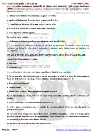 VCN Apostilas para Concursos CFO PMBA 2012
MODULO 5 - DIREITO http://www.velhochiconews.no.comunidades.net
§ 1º - Os PARÂMETROS PARA A AVALIAÇÃO DO DESEMPENHO UTILIZADOS PARA A COMPOSIÇÃO DAS
LISTAS devem considerar, além dos requisitos compatíveis com as características profissiográficas do posto
e graduação visados:
a) a eficiência revelada no desempenho de cargos e comissões;
b) a potencialidade para o desempenho de cargos mais elevados;
c) a capacidade de liderança, iniciativa e presteza nas decisões;
d) os resultados obtidos em cursos de interesse da Instituição;
e) realce do oficial entre seus pares;
f) a conduta moral e social;
g) satisfatório condicionamento físico, apurado em teste de aptidão física.
§ 2º - O mérito e as qualidades consideradas para fins de pontuação são aferidos a partir dos itens
constantes de fichas de informações, elaboradas e tabuladas pelas Subcomissões de Avaliação de
Desempenho.
ART. 130 - O OFICIAL E O PRAÇA NÃO PODERÁ CONSTAR DA LISTA DE PRÉ-QUALIFICAÇÃO, QUANDO:
I. NÃO SATISFIZER AOS REQUISITOS DE:
a) interstício;
b) aptidão física; ou
c) as peculiaridades inerentes a cada posto ou graduação dos diferentes quadros.
II. for considerado não habilitado para o acesso, em caráter provisório, a juízo da Subcomissão de
Avaliação de Desempenho (SAD), por incapacidade de atendimento aos requisitos de:
a) desempenho profissional;
b) conceito moral.
III. encontrar-se preso por motivação processual penal ou penal;
IV. for denunciado ou pronunciado em processo crime, enquanto a sentença final não transitar em
julgado;
V. estiver submetido a processo administrativo disciplinar;
VI. estiver preso preventivamente, em virtude de inquérito policial militar ou instrução penal de
quaisquer jurisdições;
VII. encontrar-se no cumprimento de sentença penal transitada em julgado por crime de jurisdição penal
militar ou comum, enquanto durar o cumprimento da pena, devendo, no caso de suspensão condicional,
ser computado o tempo acrescido à pena original;
VIII. estiver licenciado para tratar de interesse particular;
 