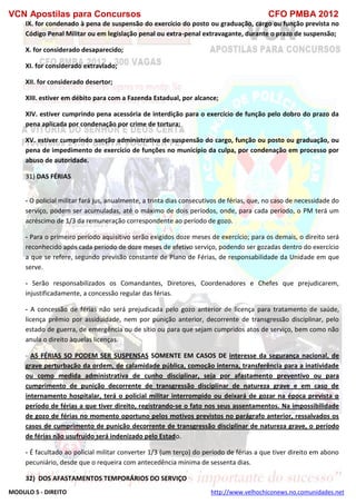 VCN Apostilas para Concursos CFO PMBA 2012
MODULO 5 - DIREITO http://www.velhochiconews.no.comunidades.net
IX. for condenado à pena de suspensão do exercício do posto ou graduação, cargo ou função prevista no
Código Penal Militar ou em legislação penal ou extra-penal extravagante, durante o prazo de suspensão;
X. for considerado desaparecido;
XI. for considerado extraviado;
XII. for considerado desertor;
XIII. estiver em débito para com a Fazenda Estadual, por alcance;
XIV. estiver cumprindo pena acessória de interdição para o exercício de função pelo dobro do prazo da
pena aplicada por condenação por crime de tortura;
XV. estiver cumprindo sanção administrativa de suspensão do cargo, função ou posto ou graduação, ou
pena de impedimento de exercício de funções no município da culpa, por condenação em processo por
abuso de autoridade.
31) DAS FÉRIAS
- O policial militar fará jus, anualmente, a trinta dias consecutivos de férias, que, no caso de necessidade do
serviço, podem ser acumuladas, até o máximo de dois períodos, onde, para cada período, o PM terá um
acréscimo de 1/3 da remuneração correspondente ao período de gozo.
- Para o primeiro período aquisitivo serão exigidos doze meses de exercício; para os demais, o direito será
reconhecido após cada período de doze meses de efetivo serviço, podendo ser gozadas dentro do exercício
a que se refere, segundo previsão constante de Plano de Férias, de responsabilidade da Unidade em que
serve.
- Serão responsabilizados os Comandantes, Diretores, Coordenadores e Chefes que prejudicarem,
injustificadamente, a concessão regular das férias.
- A concessão de férias não será prejudicada pelo gozo anterior de licença para tratamento de saúde,
licença prêmio por assiduidade, nem por punição anterior, decorrente de transgressão disciplinar, pelo
estado de guerra, de emergência ou de sítio ou para que sejam cumpridos atos de serviço, bem como não
anula o direito àquelas licenças.
- AS FÉRIAS SO PODEM SER SUSPENSAS SOMENTE EM CASOS DE interesse da segurança nacional, de
grave perturbação da ordem, de calamidade pública, comoção interna, transferência para a inatividade
ou como medida administrativa de cunho disciplinar, seja por afastamento preventivo ou para
cumprimento de punição decorrente de transgressão disciplinar de natureza grave e em caso de
internamento hospitalar, terá o policial militar interrompido ou deixará de gozar na época prevista o
período de férias a que tiver direito, registrando-se o fato nos seus assentamentos. Na impossibilidade
de gozo de férias no momento oportuno pelos motivos previstos no parágrafo anterior, ressalvados os
casos de cumprimento de punição decorrente de transgressão disciplinar de natureza grave, o período
de férias não usufruído será indenizado pelo Estado.
- É facultado ao policial militar converter 1/3 (um terço) do período de férias a que tiver direito em abono
pecuniário, desde que o requeira com antecedência mínima de sessenta dias.
32) DOS AFASTAMENTOS TEMPORÁRIOS DO SERVIÇO
 