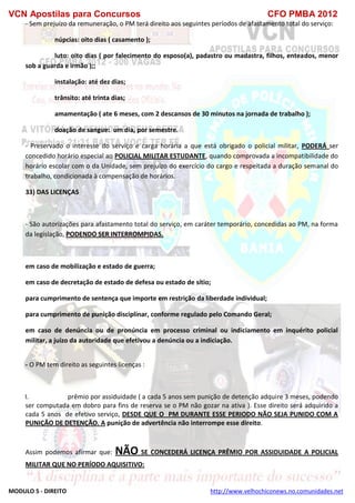 VCN Apostilas para Concursos CFO PMBA 2012
MODULO 5 - DIREITO http://www.velhochiconews.no.comunidades.net
- Sem prejuízo da remuneração, o PM terá direito aos seguintes períodos de afastamento total do serviço:
núpcias: oito dias ( casamento );
luto: oito dias ( por falecimento do esposo(a), padastro ou madastra, filhos, enteados, menor
sob a guarda e irmão );;
instalação: até dez dias;
trânsito: até trinta dias;
amamentação ( ate 6 meses, com 2 descansos de 30 minutos na jornada de trabalho );
doação de sangue: um dia, por semestre.
- Preservado o interesse do serviço e carga horária a que está obrigado o policial militar, PODERÁ ser
concedido horário especial ao POLICIAL MILITAR ESTUDANTE, quando comprovada a incompatibilidade do
horário escolar com o da Unidade, sem prejuízo do exercício do cargo e respeitada a duração semanal do
trabalho, condicionada à compensação de horários.
33) DAS LICENÇAS
- São autorizações para afastamento total do serviço, em caráter temporário, concedidas ao PM, na forma
da legislação, PODENDO SER INTERROMPIDAS.
em caso de mobilização e estado de guerra;
em caso de decretação de estado de defesa ou estado de sítio;
para cumprimento de sentença que importe em restrição da liberdade individual;
para cumprimento de punição disciplinar, conforme regulado pelo Comando Geral;
em caso de denúncia ou de pronúncia em processo criminal ou indiciamento em inquérito policial
militar, a juízo da autoridade que efetivou a denúncia ou a indiciação.
- O PM tem direito as seguintes licenças :
I. prêmio por assiduidade ( a cada 5 anos sem punição de detenção adquire 3 meses, podendo
ser computada em dobro para fins de reserva se o PM não gozar na ativa ). Esse direito será adquirido a
cada 5 anos de efetivo serviço, DESDE QUE O PM DURANTE ESSE PERIODO NÃO SEJA PUNIDO COM A
PUNIÇÃO DE DETENÇÃO. A punição de advertência não interrompe esse direito.
Assim podemos afirmar que: NÃO SE CONCEDERÁ LICENÇA PRÊMIO POR ASSIDUIDADE A POLICIAL
MILITAR QUE NO PERÍODO AQUISITIVO:
 
