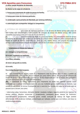 VCN Apostilas para Concursos CFO PMBA 2012
MODULO 5 - DIREITO http://www.velhochiconews.no.comunidades.net
a) sofrer sanção disciplinar de detenção;
b) afastar-se do cargo em virtude de:
1. licença para tratamento de saúde de pessoa da família;
2. licença para tratar de interesse particular;
3. condenação a pena privativa de liberdade, por sentença definitiva;
4. autorização para acompanhar cônjuge ou companheiro.
II. para tratar de interesse particular ( + de 10 anos de efetivo serviço pelo prazo de
até 3 anos, sem remuneração e com prejuízo do cômputo do tempo de efetivo serviço. Não sendo
concedida nova licença antes de 2 anos do fim da anterior );
III. para tratamento de saúde de pessoa da família ( é o afastamento total do serviço
no máximo de 24 meses que poderá ser concedido ao policial militar, mediante prévia comprovação do
estado de saúde do familiar adoentado por meio de junta médica oficial, com prejuízo do tempo de
serviço e com remuneração integral até 3 meses, com 2/3 de 3 a 6 meses e 1/3 de 6 a 12 meses ).
CONSIDERA-SE PESSOA DA FAMILIA:
a) o cônjuge ou companheiro(a);
b) os pais, o padastro ou madrasta;
c) os filhos, enteados,
d) menor sob guarda ou tutela;
e) os avós;
f) os irmãos menores ou incapazes.
IV. para tratamento da própria saúde (é o afastamento total do serviço até o 2 anos, a pedido ou
compulsoriamente, com base em perícia realizada por junta médica oficial, sem prejuízo do cômputo do
tempo de serviço e da remuneração a que fizer jus. Se ficar dispensado por + de 12 meses, será agregado e
se assim permanecer por + de 1 ano será reformado );
Obs: A modalidade de licença compulsória para tratamento de saúde será aplicada quando restar
verificado que o policial militar é portador de uma das moléstias graves enumeradas no Estatuto, cujo
estado, a juízo clínico, se tornou incompatível com o exercício das funções do cargo ou arriscado para as
pessoas que o cercam, tais como:
- tuberculose ativa; hanseníase; alienação mental; neoplasia maligna; cegueira posterior ao ingresso no
serviço público; paralisia irreversível e incapacitante; cardiopatia grave; doença de Parkinson;
espondiloartrose anquilosante; nefropatia grave; estado avançado da doença de Paget (osteite
deformante); AIDS; esclerose múltipla; contaminação por radiação; outras que a Lei indicar, com base na
medicina especializada.
 