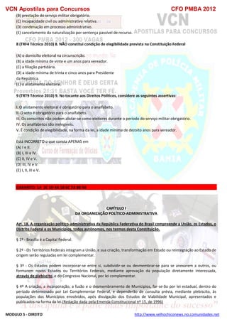 VCN Apostilas para Concursos CFO PMBA 2012
MODULO 5 - DIREITO http://www.velhochiconews.no.comunidades.net
(B) prestação do serviço militar obrigatório.
(C) incapacidade civil ou administrativa relativa.
(D) condenação em processo administrativo.
(E) cancelamento da naturalização por sentença passível de recurso.
8 (TRF4 Técnico 2010) 8. NÃO constitui condição de elegibilidade prevista na Constituição Federal
(A) o domicílio eleitoral na circunscrição.
(B) a idade mínima de vinte e um anos para vereador.
(C) a filiação partidária.
(D) a idade mínima de trinta e cinco anos para Presidente
da República.
(E) o alistamento eleitoral.
9 (TRT9 Técnico 2010) 9. No tocante aos Direitos Políticos, considere as seguintes assertivas:
I. O alistamento eleitoral é obrigatório para o analfabeto.
II. O voto é obrigatório para o analfabeto.
III. Os conscritos não podem alistar-se como eleitores durante o período do serviço militar obrigatório.
IV. Os analfabetos são inelegíveis.
V. É condição de elegibilidade, na forma da lei, a idade mínima de dezoito anos para vereador.
Está INCORRETO o que consta APENAS em
(A) I e II.
(B) I, III e IV.
(C) II, IV e V.
(D) III, IV e V.
(E) I, II, III e V.
GABARITO: 1A 2C 3D 4A 5B 6C 7A 8B 9A
CAPÍTULO I
DA ORGANIZAÇÃO POLÍTICO-ADMINISTRATIVA
Art. 18. A organização político-administrativa da República Federativa do Brasil compreende a União, os Estados, o
Distrito Federal e os Municípios, todos autônomos, nos termos desta Constituição.
§ 1º - Brasília é a Capital Federal.
§ 2º - Os Territórios Federais integram a União, e sua criação, transformação em Estado ou reintegração ao Estado de
origem serão reguladas em lei complementar.
§ 3º - Os Estados podem incorporar-se entre si, subdividir-se ou desmembrar-se para se anexarem a outros, ou
formarem novos Estados ou Territórios Federais, mediante aprovação da população diretamente interessada,
através de plebiscito, e do Congresso Nacional, por lei complementar.
§ 4º A criação, a incorporação, a fusão e o desmembramento de Municípios, far-se-ão por lei estadual, dentro do
período determinado por Lei Complementar Federal, e dependerão de consulta prévia, mediante plebiscito, às
populações dos Municípios envolvidos, após divulgação dos Estudos de Viabilidade Municipal, apresentados e
publicados na forma da lei.(Redação dada pela Emenda Constitucional nº 15, de 1996)
 