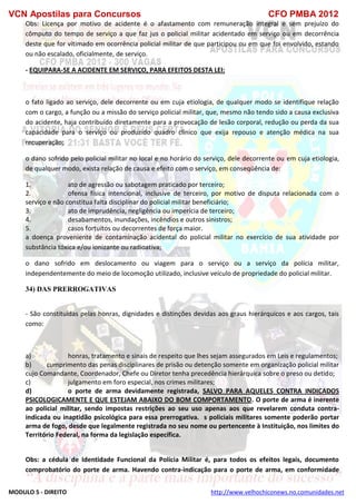 VCN Apostilas para Concursos CFO PMBA 2012
MODULO 5 - DIREITO http://www.velhochiconews.no.comunidades.net
Obs: Licença por motivo de acidente é o afastamento com remuneração integral e sem prejuízo do
cômputo do tempo de serviço a que faz jus o policial militar acidentado em serviço ou em decorrência
deste que for vitimado em ocorrência policial militar de que participou ou em que foi envolvido, estando
ou não escalado, oficialmente, de serviço.
- EQUIPARA-SE A ACIDENTE EM SERVIÇO, PARA EFEITOS DESTA LEI:
o fato ligado ao serviço, dele decorrente ou em cuja etiologia, de qualquer modo se identifique relação
com o cargo, a função ou a missão do serviço policial militar, que, mesmo não tendo sido a causa exclusiva
do acidente, haja contribuído diretamente para a provocação de lesão corporal, redução ou perda da sua
capacidade para o serviço ou produzido quadro clínico que exija repouso e atenção médica na sua
recuperação;
o dano sofrido pelo policial militar no local e no horário do serviço, dele decorrente ou em cuja etiologia,
de qualquer modo, exista relação de causa e efeito com o serviço, em conseqüência de:
1. ato de agressão ou sabotagem praticado por terceiro;
2. ofensa física intencional, inclusive de terceiro, por motivo de disputa relacionada com o
serviço e não constitua falta disciplinar do policial militar beneficiário;
3. ato de imprudência, negligência ou imperícia de terceiro;
4. desabamentos, inundações, incêndios e outros sinistros;
5. casos fortuitos ou decorrentes de força maior.
a doença proveniente de contaminação acidental do policial militar no exercício de sua atividade por
substância tóxica e/ou ionizante ou radioativa;
o dano sofrido em deslocamento ou viagem para o serviço ou a serviço da polícia militar,
independentemente do meio de locomoção utilizado, inclusive veículo de propriedade do policial militar.
34) DAS PRERROGATIVAS
- São constituídas pelas honras, dignidades e distinções devidas aos graus hierárquicos e aos cargos, tais
como:
a) honras, tratamento e sinais de respeito que lhes sejam assegurados em Leis e regulamentos;
b) cumprimento das penas disciplinares de prisão ou detenção somente em organização policial militar
cujo Comandante, Coordenador, Chefe ou Diretor tenha precedência hierárquica sobre o preso ou detido;
c) julgamento em foro especial, nos crimes militares;
d) o porte de arma devidamente registrada, SALVO PARA AQUELES CONTRA INDICADOS
PSICOLOGICAMENTE E QUE ESTEJAM ABAIXO DO BOM COMPORTAMENTO. O porte de arma é inerente
ao policial militar, sendo impostas restrições ao seu uso apenas aos que revelarem conduta contra-
indicada ou inaptidão psicológica para essa prerrogativa. s policiais militares somente poderão portar
arma de fogo, desde que legalmente registrada no seu nome ou pertencente à Instituição, nos limites do
Território Federal, na forma da legislação específica.
Obs: a cédula de Identidade Funcional da Polícia Militar é, para todos os efeitos legais, documento
comprobatório do porte de arma. Havendo contra-indicação para o porte de arma, em conformidade
 