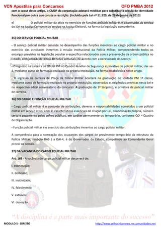 VCN Apostilas para Concursos CFO PMBA 2012
MODULO 5 - DIREITO http://www.velhochiconews.no.comunidades.net
com o caput deste artigo, o CMDº da corporação adotará medidas para substituir a cédula de Identidade
Funcional por outra que conste a restrição. (incluído pela Lei nº 11.920, de 29 de junho de 2010)
e) O policial militar da ativa no exercício de funções policiais militares é dispensado do serviço
do júri na Justiça Comum e do serviço na Justiça Eleitoral, na forma da legislação competente.
35) DO SERVIÇO POLICIAL MILITAR
- O serviço policial militar consiste no desempenho das funções inerentes ao cargo policial militar e no
exercício das atividades inerentes à missão institucional da Polícia Militar, compreendendo todos os
encargos previstos na legislação peculiar e específica relacionados com a preservação da ordem pública no
Estado, com jornada de 30 ou 40 horas semanais, de acordo com a necessidade do serviço.
- O ingresso na carreira de Oficial PM no Quadro Auxiliar de Segurança é privativo de policial militar, dar-se-
á, mediante curso de formação realizado na própria Instituição, na forma estabelecida neste artigo.
- O ingresso na carreira de Praça da Polícia Militar ocorrerá na graduação de soldado PM 1ª classe,
mediante curso de formação realizado na própria Instituição, observadas as exigências previstas nesta Lei e
no respectivo edital convocatório do concurso. A graduação de 1º Sargento, é privativa de policial militar
de carreira.
36) DO CARGO E FUNÇÃO POLICIAL MILITAR
- Cargo policial militar é o conjunto de atribuições, deveres e responsabilidades cometidos a um policial
militar em serviço ativo, com as características essenciais de criação por Lei, denominação própria, número
certo e pagamento pelos cofres públicos, em caráter permanente ou temporário, conforme QO – Quadro
de Organização.
- Função policial militar é o exercício das atribuições inerentes ao cargo policial militar.
A competência para a nomeação dos ocupantes dos cargos de provimento temporário da estrutura da
Polícia Militar, símbolo DAS-1 a DAI-4, é do Governador do Estado, competindo ao Comandante Geral
prover os demais.
37) DA VACANCIA DO CARGO POLICIAL MILITAR
Art. 168 - A vacância do cargo policial militar decorrerá de:
I. exoneração;
II. demissão;
III. inatividade;
IV. falecimento;
V. extravio;
VI. deserção.
 