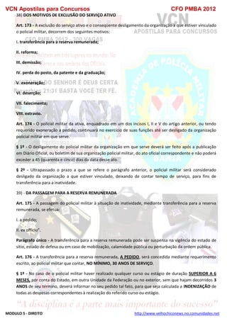 VCN Apostilas para Concursos CFO PMBA 2012
MODULO 5 - DIREITO http://www.velhochiconews.no.comunidades.net
38) DOS MOTIVOS DE EXCLUSÃO DO SERVIÇO ATIVO
Art. 173 - A exclusão do serviço ativo e o conseqüente desligamento da organização a que estiver vinculado
o policial militar, decorrem dos seguintes motivos:
I. transferência para a reserva remunerada;
II. reforma;
III. demissão;
IV. perda do posto, da patente e da graduação;
V. exoneração;
VI. deserção;
VII. falecimento;
VIII. extravio.
Art. 174 - O policial militar da ativa, enquadrado em um dos incisos I, II e V do artigo anterior, ou tendo
requerido exoneração a pedido, continuará no exercício de suas funções até ser desligado da organização
policial militar em que serve.
§ 1º - O desligamento do policial militar da organização em que serve deverá ser feito após a publicação
em Diário Oficial, ou boletim de sua organização policial militar, do ato oficial correspondente e não poderá
exceder a 45 (quarenta e cinco) dias da data desse ato.
§ 2º - Ultrapassado o prazo a que se refere o parágrafo anterior, o policial militar será considerado
desligado da organização a que estiver vinculado, deixando de contar tempo de serviço, para fins de
transferência para a inatividade.
39) - DA PASSAGEM PARA A RESERVA REMUNERADA
Art. 175 - A passagem do policial militar à situação de inatividade, mediante transferência para a reserva
remunerada, se efetua:
I. a pedido;
II. ex officio”.
Parágrafo único - A transferência para a reserva remunerada pode ser suspensa na vigência do estado de
sítio, estado de defesa ou em caso de mobilização, calamidade pública ou perturbação da ordem pública.
Art. 176 - A transferência para a reserva remunerada, A PEDIDO, será concedida mediante requerimento
escrito, ao policial militar que contar, NO MÍNIMO, 30 ANOS DE SERVIÇO.
§ 1º - No caso de o policial militar haver realizado qualquer curso ou estágio de duração SUPERIOR A 6
MESES, por conta do Estado, em outra Unidade da Federação ou no exterior, sem que hajam decorridos 3
ANOS de seu término, deverá informar no seu pedido tal fato, para que seja calculada a INDENIZAÇÃO de
todas as despesas correspondentes à realização do referido curso ou estágio.
 