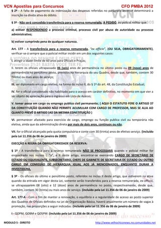 VCN Apostilas para Concursos CFO PMBA 2012
MODULO 5 - DIREITO http://www.velhochiconews.no.comunidades.net
§ 2º - A falta de pagamento da indenização das despesas referidas no parágrafo anterior determinará a
inscrição na dívida ativa do débito.
§ 3º - Não será concedida transferência para a reserva remunerada, A PEDIDO, ao policial militar que:
a) estiver RESPONDENDO a processo criminal, processo civil por abuso de autoridade ou processo
administrativo;
b) estiver cumprindo pena de qualquer natureza.
Art. 177 - A transferência para a reserva remunerada, “ex officio”, (OU SEJA, OBRIGATORIAMENTE),
verificar-se-á sempre que o policial militar incidir em um dos seguintes casos:
I. atingir a idade-limite de 60 anos para Oficiais e Praças;
II. terem os oficiais ultrapassado 06 (seis) anos de permanência no último posto ou 09 (nove) anos de
permanência no penúltimo posto, previstos na hierarquia do seu Quadro, desde que, também, contem 30
(trinta) ou mais anos de serviço;
III. ser diplomado em cargo eletivo, na forma do inciso II, do § 1º do art. 48, da Constituição Estadual;
IV. for o oficial considerado não habilitado para o acesso em caráter definitivo, no momento em que vier a
ser objeto de apreciação para o ingresso em Lista de Acesso;
V. tomar posse em cargo ou emprego publico civil permanente; ( AQUI O ESTATUTO FERE O ARTIGO 37
DA CONSTITUÍÇÃO QUANDO NÃO PERMITE ACUMULAR COM CARGO DE PROFESSOR, MAS SE ALIA AO
QUANTO PREVÊ O ARTIGO 142 DA MESMA CONSTITUÍÇÃO )
VI. permanecer afastado para exercício de cargo, emprego ou função publica civil ou temporária não
eletiva, ainda que da administração direta por mais de dois anos, contínuos ou não.
VII. for o Oficial alcançado pela quota compulsória e conte com 30 (trinta) anos de efetivo serviço. (incluído
pela Lei 11.356 de 06 de janeiro de 2009)
EXECÇÃO A REGRA DA OBRIGATORIEDADE DA RESERVA:
§ 1º - A transferência para a reserva remunerada NÃO SE PROCESSARÁ quando o policial militar for
enquadrado nos incisos I, “a”, e II deste artigo, encontrar-se exercendo CARGO DE SECRETÁRIO DE
ESTADO OU EQUIVALENTE, SUBSECRETARIO, CHEFE DE GABINETE DE SECRETARIA DE ESTADO OU OUTRO
CARGO EM COMISSÃO DE HIERARQUIA IGUAL AOS JÁ MENCIONADOS, ENQUANTO DURAR A
INVESTIDURA.
§ 3º - Os oficiais do último e penúltimo posto, referidos no inciso II deste artigo, que estiverem na ativa
quando da entrada em vigor desta Lei, somente serão transferidos para a reserva remunerada, ex-officio,
se ultrapassarem 08 (oito) e 12 (doze) anos de permanência no posto, respectivamente, desde que,
também, contem 30 (trinta) ou mais anos de serviço. (incluído pela Lei 11.356 de 06 de janeiro de 2009)
Art. 177-A - Com o fim de manter a renovação, o equilíbrio e a regularidade de acesso ao posto superior
dos Quadros de Oficiais definidos na Lei de Organização Básica, haverá anualmente um número de vagas à
promoção, nas proporções a seguir indicadas: (incluído pela Lei 11.356 de 06 de janeiro de 2009)
I - QOPM, QOBM e QOSPM: (incluído pela Lei 11.356 de 06 de janeiro de 2009)
 