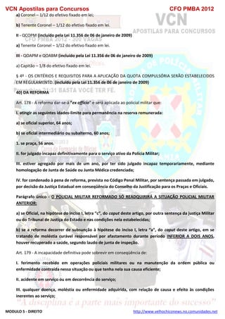 VCN Apostilas para Concursos CFO PMBA 2012
MODULO 5 - DIREITO http://www.velhochiconews.no.comunidades.net
a) Coronel – 1/12 do efetivo fixado em lei;
b) Tenente Coronel – 1/12 do efetivo fixado em lei.
II - QCOPM (incluído pela Lei 11.356 de 06 de janeiro de 2009)
a) Tenente Coronel – 1/12 do efetivo fixado em lei.
III - QOAPM e QOABM (incluído pela Lei 11.356 de 06 de janeiro de 2009)
a) Capitão – 1/8 do efetivo fixado em lei.
§ 4º - OS CRITÉRIOS E REQUISITOS PARA A APLICAÇÃO DA QUOTA COMPULSÓRIA SERÃO ESTABELECIDOS
EM REGULAMENTO. (incluído pela Lei 11.356 de 06 de janeiro de 2009)
40) DA REFORMA
Art. 178 - A reforma dar-se-á “ex officio” e será aplicada ao policial militar que:
I. atingir as seguintes idades-limite para permanência na reserva remunerada:
a) se oficial superior, 64 anos;
b) se oficial intermediário ou subalterno, 60 anos;
1. se praça, 56 anos.
II. for julgado incapaz definitivamente para o serviço ativo da Polícia Militar;
III. estiver agregado por mais de um ano, por ter sido julgado incapaz temporariamente, mediante
homologação de Junta de Saúde ou Junta Médica credenciada;
IV. for condenado à pena de reforma, prevista no Código Penal Militar, por sentença passada em julgado,
por decisão da Justiça Estadual em conseqüência do Conselho da Justificação para os Praças e Oficiais.
Parágrafo único - O POLICIAL MILITAR REFORMADO SÓ READQUIRIRÁ A SITUAÇÃO POLICIAL MILITAR
ANTERIOR:
a) se Oficial, na hipótese do inciso I, letra “c”, do caput deste artigo, por outra sentença da justiça Militar
ou do Tribunal de Justiça do Estado e nas condições nela estabelecidas;
b) se a reforma decorrer de subsunção à hipótese do inciso I, letra “a”, do caput deste artigo, em se
tratando de moléstia curável responsável por afastamento durante período INFERIOR A DOIS ANOS,
houver recuperado a saúde, segundo laudo de junta de inspeção.
Art. 179 - A incapacidade definitiva pode sobrevir em conseqüência de:
I. ferimento recebido em operações policiais militares ou na manutenção da ordem pública ou
enfermidade contraída nessa situação ou que tenha nela sua causa eficiente;
II. acidente em serviço ou em decorrência do serviço;
III. qualquer doença, moléstia ou enfermidade adquirida, com relação de causa e efeito às condições
inerentes ao serviço;
 