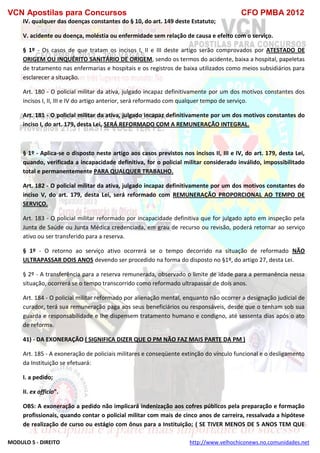 VCN Apostilas para Concursos CFO PMBA 2012
MODULO 5 - DIREITO http://www.velhochiconews.no.comunidades.net
IV. qualquer das doenças constantes do § 10, do art. 149 deste Estatuto;
V. acidente ou doença, moléstia ou enfermidade sem relação de causa e efeito com o serviço.
§ 1º - Os casos de que tratam os incisos I, II e III deste artigo serão comprovados por ATESTADO DE
ORIGEM OU INQUÉRITO SANITÁRIO DE ORIGEM, sendo os termos do acidente, baixa a hospital, papeletas
de tratamento nas enfermarias e hospitais e os registros de baixa utilizados como meios subsidiários para
esclarecer a situação.
Art. 180 - O policial militar da ativa, julgado incapaz definitivamente por um dos motivos constantes dos
incisos I, II, III e IV do artigo anterior, será reformado com qualquer tempo de serviço.
Art. 181 - O policial militar da ativa, julgado incapaz definitivamente por um dos motivos constantes do
inciso I, do art. 179, desta Lei, SERÁ REFORMADO COM A REMUNERAÇÃO INTEGRAL.
§ 1º - Aplica-se o disposto neste artigo aos casos previstos nos incisos II, III e IV, do art. 179, desta Lei,
quando, verificada a incapacidade definitiva, for o policial militar considerado inválido, impossibilitado
total e permanentemente PARA QUALQUER TRABALHO.
Art. 182 - O policial militar da ativa, julgado incapaz definitivamente por um dos motivos constantes do
inciso V, do art. 179, desta Lei, será reformado com REMUNERAÇÃO PROPORCIONAL AO TEMPO DE
SERVIÇO.
Art. 183 - O policial militar reformado por incapacidade definitiva que for julgado apto em inspeção pela
Junta de Saúde ou Junta Médica credenciada, em grau de recurso ou revisão, poderá retornar ao serviço
ativo ou ser transferido para a reserva.
§ 1º - O retorno ao serviço ativo ocorrerá se o tempo decorrido na situação de reformado NÃO
ULTRAPASSAR DOIS ANOS devendo ser procedido na forma do disposto no §1º, do artigo 27, desta Lei.
§ 2º - A transferência para a reserva remunerada, observado o limite de idade para a permanência nessa
situação, ocorrerá se o tempo transcorrido como reformado ultrapassar de dois anos.
Art. 184 - O policial militar reformado por alienação mental, enquanto não ocorrer a designação judicial de
curador, terá sua remuneração paga aos seus beneficiários ou responsáveis, desde que o tenham sob sua
guarda e responsabilidade e lhe dispensem tratamento humano e condigno, até sessenta dias após o ato
de reforma.
41) - DA EXONERAÇÃO ( SIGNIFICA DIZER QUE O PM NÃO FAZ MAIS PARTE DA PM )
Art. 185 - A exoneração de policiais militares e conseqüente extinção do vínculo funcional e o desligamento
da Instituição se efetuará:
I. a pedido;
II. ex officio”.
OBS: A exoneração a pedido não implicará indenização aos cofres públicos pela preparação e formação
profissionais, quando contar o policial militar com mais de cinco anos de carreira, ressalvada a hipótese
de realização de curso ou estágio com ônus para a Instituição; ( SE TIVER MENOS DE 5 ANOS TEM QUE
 