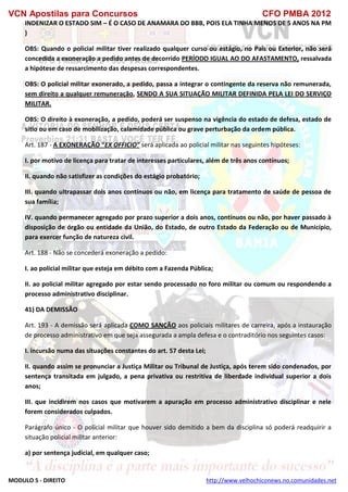 VCN Apostilas para Concursos CFO PMBA 2012
MODULO 5 - DIREITO http://www.velhochiconews.no.comunidades.net
INDENIZAR O ESTADO SIM – É O CASO DE ANAMARA DO BBB, POIS ELA TINHA MENOS DE 5 ANOS NA PM
)
OBS: Quando o policial militar tiver realizado qualquer curso ou estágio, no País ou Exterior, não será
concedida a exoneração a pedido antes de decorrido PERÍODO IGUAL AO DO AFASTAMENTO, ressalvada
a hipótese de ressarcimento das despesas correspondentes.
OBS: O policial militar exonerado, a pedido, passa a integrar o contingente da reserva não remunerada,
sem direito a qualquer remuneração, SENDO A SUA SITUAÇÃO MILITAR DEFINIDA PELA LEI DO SERVIÇO
MILITAR.
OBS: O direito à exoneração, a pedido, poderá ser suspenso na vigência do estado de defesa, estado de
sítio ou em caso de mobilização, calamidade pública ou grave perturbação da ordem pública.
Art. 187 - A EXONERAÇÃO “EX OFFICIO” será aplicada ao policial militar nas seguintes hipóteses:
I. por motivo de licença para tratar de interesses particulares, além de três anos contínuos;
II. quando não satisfizer as condições do estágio probatório;
III. quando ultrapassar dois anos contínuos ou não, em licença para tratamento de saúde de pessoa de
sua família;
IV. quando permanecer agregado por prazo superior a dois anos, contínuos ou não, por haver passado à
disposição de órgão ou entidade da União, do Estado, de outro Estado da Federação ou de Município,
para exercer função de natureza civil.
Art. 188 - Não se concederá exoneração a pedido:
I. ao policial militar que esteja em débito com a Fazenda Pública;
II. ao policial militar agregado por estar sendo processado no foro militar ou comum ou respondendo a
processo administrativo disciplinar.
41) DA DEMISSÃO
Art. 193 - A demissão será aplicada COMO SANÇÃO aos policiais militares de carreira, após a instauração
de processo administrativo em que seja assegurada a ampla defesa e o contraditório nos seguintes casos:
I. incursão numa das situações constantes do art. 57 desta Lei;
II. quando assim se pronunciar a Justiça Militar ou Tribunal de Justiça, após terem sido condenados, por
sentença transitada em julgado, a pena privativa ou restritiva de liberdade individual superior a dois
anos;
III. que incidirem nos casos que motivarem a apuração em processo administrativo disciplinar e nele
forem considerados culpados.
Parágrafo único - O policial militar que houver sido demitido a bem da disciplina só poderá readquirir a
situação policial militar anterior:
a) por sentença judicial, em qualquer caso;
 