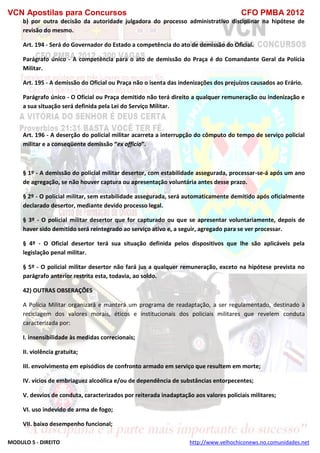VCN Apostilas para Concursos CFO PMBA 2012
MODULO 5 - DIREITO http://www.velhochiconews.no.comunidades.net
b) por outra decisão da autoridade julgadora do processo administrativo disciplinar na hipótese de
revisão do mesmo.
Art. 194 - Será do Governador do Estado a competência do ato de demissão do Oficial.
Parágrafo único - A competência para o ato de demissão do Praça é do Comandante Geral da Polícia
Militar.
Art. 195 - A demissão do Oficial ou Praça não o isenta das indenizações dos prejuízos causados ao Erário.
Parágrafo único - O Oficial ou Praça demitido não terá direito a qualquer remuneração ou indenização e
a sua situação será definida pela Lei do Serviço Militar.
Art. 196 - A deserção do policial militar acarreta a interrupção do cômputo do tempo de serviço policial
militar e a conseqüente demissão “ex officio”.
§ 1º - A demissão do policial militar desertor, com estabilidade assegurada, processar-se-á após um ano
de agregação, se não houver captura ou apresentação voluntária antes desse prazo.
§ 2º - O policial militar, sem estabilidade assegurada, será automaticamente demitido após oficialmente
declarado desertor, mediante devido processo legal.
§ 3º - O policial militar desertor que for capturado ou que se apresentar voluntariamente, depois de
haver sido demitido será reintegrado ao serviço ativo e, a seguir, agregado para se ver processar.
§ 4º - O Oficial desertor terá sua situação definida pelos dispositivos que lhe são aplicáveis pela
legislação penal militar.
§ 5º - O policial militar desertor não fará jus a qualquer remuneração, exceto na hipótese prevista no
parágrafo anterior restrita esta, todavia, ao soldo.
42) OUTRAS OBSERAÇÕES
A Polícia Militar organizará e manterá um programa de readaptação, a ser regulamentado, destinado à
reciclagem dos valores morais, éticos e institucionais dos policiais militares que revelem conduta
caracterizada por:
I. insensibilidade às medidas correcionais;
II. violência gratuita;
III. envolvimento em episódios de confronto armado em serviço que resultem em morte;
IV. vícios de embriaguez alcoólica e/ou de dependência de substâncias entorpecentes;
V. desvios de conduta, caracterizados por reiterada inadaptação aos valores policiais militares;
VI. uso indevido de arma de fogo;
VII. baixo desempenho funcional;
 