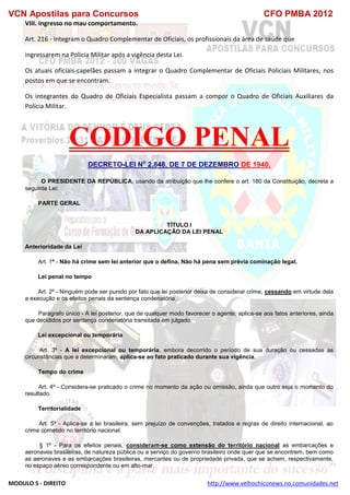VCN Apostilas para Concursos CFO PMBA 2012
MODULO 5 - DIREITO http://www.velhochiconews.no.comunidades.net
VIII. ingresso no mau comportamento.
Art. 216 - Integram o Quadro Complementar de Oficiais, os profissionais da área de saúde que
ingressarem na Policia Militar após a vigência desta Lei.
Os atuais oficiais-capelães passam a integrar o Quadro Complementar de Oficiais Policiais Militares, nos
postos em que se encontram.
Os integrantes do Quadro de Oficiais Especialista passam a compor o Quadro de Oficiais Auxiliares da
Polícia Militar.
CODIGO PENAL
DECRETO-LEI No
2.848, DE 7 DE DEZEMBRO DE 1940.
O PRESIDENTE DA REPÚBLICA, usando da atribuição que lhe confere o art. 180 da Constituição, decreta a
seguinte Lei:
PARTE GERAL
TÍTULO I
DA APLICAÇÃO DA LEI PENAL
Anterioridade da Lei
Art. 1º - Não há crime sem lei anterior que o defina. Não há pena sem prévia cominação legal.
Lei penal no tempo
Art. 2º - Ninguém pode ser punido por fato que lei posterior deixa de considerar crime, cessando em virtude dela
a execução e os efeitos penais da sentença condenatória.
Parágrafo único - A lei posterior, que de qualquer modo favorecer o agente, aplica-se aos fatos anteriores, ainda
que decididos por sentença condenatória transitada em julgado.
Lei excepcional ou temporária
Art. 3º - A lei excepcional ou temporária, embora decorrido o período de sua duração ou cessadas as
circunstâncias que a determinaram, aplica-se ao fato praticado durante sua vigência.
Tempo do crime
Art. 4º - Considera-se praticado o crime no momento da ação ou omissão, ainda que outro seja o momento do
resultado.
Territorialidade
Art. 5º - Aplica-se a lei brasileira, sem prejuízo de convenções, tratados e regras de direito internacional, ao
crime cometido no território nacional.
§ 1º - Para os efeitos penais, consideram-se como extensão do território nacional as embarcações e
aeronaves brasileiras, de natureza pública ou a serviço do governo brasileiro onde quer que se encontrem, bem como
as aeronaves e as embarcações brasileiras, mercantes ou de propriedade privada, que se achem, respectivamente,
no espaço aéreo correspondente ou em alto-mar.
 