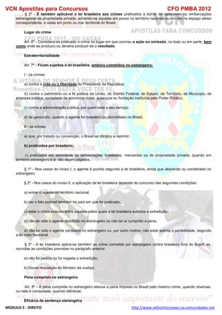 VCN Apostilas para Concursos CFO PMBA 2012
MODULO 5 - DIREITO http://www.velhochiconews.no.comunidades.net
§ 2º - É também aplicável a lei brasileira aos crimes praticados a bordo de aeronaves ou embarcações
estrangeiras de propriedade privada, achando-se aquelas em pouso no território nacional ou em vôo no espaço aéreo
correspondente, e estas em porto ou mar territorial do Brasil.
Lugar do crime
Art. 6º - Considera-se praticado o crime no lugar em que ocorreu a ação ou omissão, no todo ou em parte, bem
como onde se produziu ou deveria produzir-se o resultado.
Extraterritorialidade
Art. 7º - Ficam sujeitos à lei brasileira, embora cometidos no estrangeiro:
I - os crimes:
a) contra a vida ou a liberdade do Presidente da República;
b) contra o patrimônio ou a fé pública da União, do Distrito Federal, de Estado, de Território, de Município, de
empresa pública, sociedade de economia mista, autarquia ou fundação instituída pelo Poder Público;
c) contra a administração pública, por quem está a seu serviço;
d) de genocídio, quando o agente for brasileiro ou domiciliado no Brasil;
II - os crimes:
a) que, por tratado ou convenção, o Brasil se obrigou a reprimir;
b) praticados por brasileiro;
c) praticados em aeronaves ou embarcações brasileiras, mercantes ou de propriedade privada, quando em
território estrangeiro e aí não sejam julgados.
§ 1º - Nos casos do inciso I, o agente é punido segundo a lei brasileira, ainda que absolvido ou condenado no
estrangeiro.
§ 2º - Nos casos do inciso II, a aplicação da lei brasileira depende do concurso das seguintes condições:
a) entrar o agente no território nacional;
b) ser o fato punível também no país em que foi praticado;
c) estar o crime incluído entre aqueles pelos quais a lei brasileira autoriza a extradição;
d) não ter sido o agente absolvido no estrangeiro ou não ter aí cumprido a pena;
e) não ter sido o agente perdoado no estrangeiro ou, por outro motivo, não estar extinta a punibilidade, segundo
a lei mais favorável.
§ 3º - A lei brasileira aplica-se também ao crime cometido por estrangeiro contra brasileiro fora do Brasil, se,
reunidas as condições previstas no parágrafo anterior:
a) não foi pedida ou foi negada a extradição;
b) houve requisição do Ministro da Justiça.
Pena cumprida no estrangeiro
Art. 8º - A pena cumprida no estrangeiro atenua a pena imposta no Brasil pelo mesmo crime, quando diversas,
ou nela é computada, quando idênticas.
Eficácia de sentença estrangeira
 