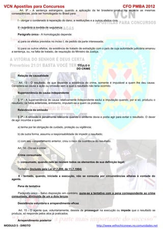 VCN Apostilas para Concursos CFO PMBA 2012
MODULO 5 - DIREITO http://www.velhochiconews.no.comunidades.net
Art. 9º - A sentença estrangeira, quando a aplicação da lei brasileira produz na espécie as mesmas
conseqüências, pode ser homologada no Brasil para:
I - obrigar o condenado à reparação do dano, a restituições e a outros efeitos civis;
II - sujeitá-lo a medida de segurança.
Parágrafo único - A homologação depende:
a) para os efeitos previstos no inciso I, de pedido da parte interessada;
b) para os outros efeitos, da existência de tratado de extradição com o país de cuja autoridade judiciária emanou
a sentença, ou, na falta de tratado, de requisição do Ministro da Justiça.
TÍTULO II
DO CRIME
Relação de causalidade
Art. 13 - O resultado, de que depende a existência do crime, somente é imputável a quem lhe deu causa.
Considera-se causa a ação ou omissão sem a qual o resultado não teria ocorrido.
Superveniência de causa independente
§ 1º - A superveniência de causa relativamente independente exclui a imputação quando, por si só, produziu o
resultado; os fatos anteriores, entretanto, imputam-se a quem os praticou.
Relevância da omissão
§ 2º - A omissão é penalmente relevante quando o omitente devia e podia agir para evitar o resultado. O dever
de agir incumbe a quem:
a) tenha por lei obrigação de cuidado, proteção ou vigilância;
b) de outra forma, assumiu a responsabilidade de impedir o resultado;
c) com seu comportamento anterior, criou o risco da ocorrência do resultado.
Art. 14 - Diz-se o crime:
Crime consumado
I - consumado, quando nele se reúnem todos os elementos de sua definição legal;
Tentativa (Incluído pela Lei nº 7.209, de 11.7.1984)
II - tentado, quando, iniciada a execução, não se consuma por circunstâncias alheias à vontade do
agente.
Pena de tentativa
Parágrafo único - Salvo disposição em contrário, pune-se a tentativa com a pena correspondente ao crime
consumado, diminuída de um a dois terços.
Desistência voluntária e arrependimento eficaz
Art. 15 - O agente que, voluntariamente, desiste de prosseguir na execução ou impede que o resultado se
produza, só responde pelos atos já praticados.
Arrependimento posterior
 