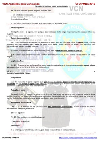 VCN Apostilas para Concursos CFO PMBA 2012
MODULO 5 - DIREITO http://www.velhochiconews.no.comunidades.net
Exclusão de ilicitude ou de antijuricidade
Art. 23 - Não há crime quando o agente pratica o fato:
I - em estado de necessidade;
II - em legítima defesa;
III - em estrito cumprimento de dever legal ou no exercício regular de direito.
Excesso punível
Parágrafo único - O agente, em qualquer das hipóteses deste artigo, responderá pelo excesso doloso ou
culposo.
Estado de necessidade
Art. 24 - Considera-se em estado de necessidade quem pratica o fato para salvar de perigo atual, que não
provocou por sua vontade, nem podia de outro modo evitar, direito próprio ou alheio, cujo sacrifício, nas
circunstâncias, não era razoável exigir-se.
§ 1º - Não pode alegar estado de necessidade quem tinha o dever legal de enfrentar o perigo.
§ 2º - Embora seja razoável exigir-se o sacrifício do direito ameaçado, a pena poderá ser reduzida de um a dois
terços.
Legítima defesa
Art. 25 - Entende-se em legítima defesa quem, usando moderadamente dos meios necessários, repele injusta
agressão, atual ou iminente, a direito seu ou de outrem.
TÍTULO III
DA IMPUTABILIDADE PENAL
Inimputáveis
Art. 26 - É isento de pena o agente que, por doença mental ou desenvolvimento mental incompleto ou
retardado, era, ao tempo da ação ou da omissão, inteiramente incapaz de entender o caráter ilícito do fato ou de
determinar-se de acordo com esse entendimento.
Redução de pena
Parágrafo único - A pena pode ser reduzida de um a dois terços, se o agente, em virtude de perturbação de
saúde mental ou por desenvolvimento mental incompleto ou retardado não era inteiramente capaz de entender o
caráter ilícito do fato ou de determinar-se de acordo com esse entendimento.
Menores de dezoito anos
Art. 27 - Os menores de 18 (dezoito) anos são penalmente inimputáveis, ficando sujeitos às normas
estabelecidas na legislação especial.
Emoção e paixão
Art. 28 - Não excluem a imputabilidade penal:
I - a emoção ou a paixão;
Embriaguez
II - a embriaguez, voluntária ou culposa, pelo álcool ou substância de efeitos análogos.
 