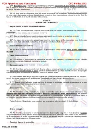 VCN Apostilas para Concursos CFO PMBA 2012
MODULO 5 - DIREITO http://www.velhochiconews.no.comunidades.net
§ 1º - É isento de pena o agente que, por embriaguez completa, proveniente de caso fortuito ou força maior,
era, ao tempo da ação ou da omissão, inteiramente incapaz de entender o caráter ilícito do fato ou de determinar-se
de acordo com esse entendimento.
§ 2º - A pena pode ser reduzida de um a dois terços, se o agente, por embriaguez, proveniente de caso fortuito
ou força maior, não possuía, ao tempo da ação ou da omissão, a plena capacidade de entender o caráter ilícito do
fato ou de determinar-se de acordo com esse entendimento.
TÍTULO IV
DO CONCURSO DE PESSOAS
Regras comuns às penas privativas de liberdade
Art. 29 - Quem, de qualquer modo, concorre para o crime incide nas penas a este cominadas, na medida de sua
culpabilidade.
§ 1º - Se a participação for de menor importância, a pena pode ser diminuída de um sexto a um terço.
§ 2º - Se algum dos concorrentes quis participar de crime menos grave, ser-lhe-á aplicada a pena deste; essa
pena será aumentada até metade, na hipótese de ter sido previsível o resultado mais grave.
Circunstâncias incomunicáveis
Art. 30 - Não se comunicam as circunstâncias e as condições de caráter pessoal, salvo quando elementares
do crime.
Casos de impunibilidade
Art. 31 - O ajuste, a determinação ou instigação e o auxílio, salvo disposição expressa em contrário, não são
puníveis, se o crime não chega, pelo menos, a ser tentado.
Concurso material
Art. 69 - Quando o agente, mediante mais de uma ação ou omissão, pratica dois ou mais crimes, idênticos ou
não, aplicam-se cumulativamente as penas privativas de liberdade em que haja incorrido. No caso de aplicação
cumulativa de penas de reclusão e de detenção, executa-se primeiro aquela.
§ 1º - Na hipótese deste artigo, quando ao agente tiver sido aplicada pena privativa de liberdade, não suspensa,
por um dos crimes, para os demais será incabível a substituição de que trata o art. 44 deste Código.
§ 2º - Quando forem aplicadas penas restritivas de direitos, o condenado cumprirá simultaneamente as que
forem compatíveis entre si e sucessivamente as demais.
Concurso formal
Art. 70 - Quando o agente, mediante uma só ação ou omissão, pratica dois ou mais crimes, idênticos ou não,
aplica-se-lhe a mais grave das penas cabíveis ou, se iguais, somente uma delas, mas aumentada, em qualquer
caso, de um sexto até metade. As penas aplicam-se, entretanto, cumulativamente, se a ação ou omissão é dolosa e
os crimes concorrentes resultam de desígnios autônomos, consoante o disposto no artigo anterior.
Parágrafo único - Não poderá a pena exceder a que seria cabível pela regra do art. 69 deste Código.
Erro na execução
Art. 73 - Quando, por acidente ou erro no uso dos meios de execução, o agente, ao invés de atingir a pessoa
que pretendia ofender, atinge pessoa diversa, responde como se tivesse praticado o crime contra aquela, atendendo-
se ao disposto no § 3º do art. 20 deste Código. No caso de ser também atingida a pessoa que o agente pretendia
ofender, aplica-se a regra do art. 70 deste Código.
Resultado diverso do pretendido
 