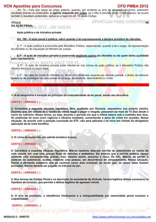 VCN Apostilas para Concursos CFO PMBA 2012
MODULO 5 - DIREITO http://www.velhochiconews.no.comunidades.net
Art. 74 - Fora dos casos do artigo anterior, quando, por acidente ou erro na execução do crime, sobrevém
resultado diverso do pretendido, o agente responde por culpa, se o fato é previsto como crime culposo; se ocorre
também o resultado pretendido, aplica-se a regra do art. 70 deste Código.
TÍTULO VII
DA AÇÃO PENAL
Ação pública e de iniciativa privada
Art. 100 - A ação penal é pública, salvo quando a lei expressamente a declara privativa do ofendido.
§ 1º - A ação pública é promovida pelo Ministério Público, dependendo, quando a lei o exige, de representação
do ofendido ou de requisição do Ministro da Justiça.
§ 2º - A ação de iniciativa privada é promovida mediante queixa do ofendido ou de quem tenha qualidade
para representá-lo.
§ 3º - A ação de iniciativa privada pode intentar-se nos crimes de ação pública, se o Ministério Público não
oferece denúncia no prazo legal.
§ 4º - No caso de morte do ofendido ou de ter sido declarado ausente por decisão judicial, o direito de oferecer
queixa ou de prosseguir na ação passa ao cônjuge, ascendente, descendente ou irmão.
EXERCICIOS DE FIXAÇÃO PARTE GERAL CODIGO PENAL
1- A lei temporária é exceção ao princípio da irretroatividade da lei penal, sendo ela ultra-ativa.
CERTO ( ) ERRADO ( )
2- Considere a seguinte situação hipotética. Bira, auxiliado por Giovane, sequestrou sua própria vizinha.
Ocorreu que, em virtude de a família da vítima negar a pagar o resgate, passaram-se mais de 15 dias desde o
início do cativeiro. Nesse termo, ou seja, durante o período em que a vítima esteve sob a custódia dos réus,
foi publicada lei nova (com vigência e eficácia imediata), aumentando a pena do crime em questão. Nessa
situação, de acordo com a posição sumulada do STF, não será aplicada a lei nova em virtude da obrigatória
aplicação da lei mais benéfica.
CERTO ( ) ERRADO ( )
3- O crime de homicídio não admite tentativa branca.
CERTO ( ) ERRADO ( )
4- Considere a seguinte situação hipotética. Márcia resolveu disputar corrida de automóveis no centro de
uma cidade, em ruas com grande fluxo de veículos e pedestres. Ela anteviu que a corrida poderia causar
acidente com consequências graves, mas, mesmo assim, assumiu o risco. De fato, Márcia, ao perder o
controle do automóvel, acabou matando uma pessoa, em decorrência de atropelamento. Nessa situação,
houve o elemento subjetivo que se conhece como dolo eventual, de modo que, se esses fatos fossem
provados, Márcia deveria ser julgada no tribunal do júri.
CERTO ( ) ERRADO ( )
5- Nos termos do Código Penal e na descrição da excludente de ilicitude, haverá legítima defesa sucessiva na
hipótese de excesso, que permite a defesa legítima do agressor inicial.
CERTO ( ) ERRADO ( )
6- O erro de proibição, a obediência hierárquica e a inimputabilidade por menoridade penal excluem a
culpabilidade.
CERTO ( ) ERRADO ( )
 