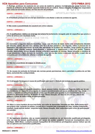 VCN Apostilas para Concursos CFO PMBA 2012
MODULO 5 - DIREITO http://www.velhochiconews.no.comunidades.net
7- Rodrigo, professor de anatomia de um curso de medicina, golpeou mortalmente um corpo humano vivo,
trazido ao anfiteatro da faculdade supondo tratar-se de um cadáver. Nessa situação, Rodrigo não responderá
pelo crime de homicídio doloso, em face do erro de proibição.
CERTO ( ) ERRADO ( )
8- A finalidade precípua do erro de tipo essencial é a de afastar o dolo da conduta do agente.
CERTO ( ) ERRADO ( )
9- Não existe a possibilidade de coautoria em crime culposo.
CERTO ( ) ERRADO ( )
10- A qualificadora relativa ao emprego de tortura foi tacitamente revogada pela lei específica que previu o
crime de tortura com resultado morte.
CERTO ( ) ERRADO ( )
11- Considere a seguinte situação hipotética. Jorge, com 28 anos de idade, tenha sido verbalmente ofendido
por Cláudio, correu até sua casa, amolou uma faca do tipo peixeira e, ato seguido, voltou à procura do se
adversário, não mais encontrado no local. Não desistindo de localizar seu desafeto, Jorge postou-se junto ao
caminho onde Cláudio passava habitualmente e novamente o esperoucom a faca em punho. Todavia,
Cláudio, desconfiado, tomou direção diversa, evitando a agressão do inimigo. Nessa situação, a conduta de
Jorge caracteriza a figura tentada do homicídio, visto que se deu início à execução do delito, o qual não se
consumou por circunstâncias alheias à vontade do agente.
CERTO ( ) ERRADO ( )
12- Não há concorrência de culpas no direito penal.
CERTO ( ) ERRADO ( )
13- As causas de exclusão de ilicitude são normas penais permissivas, isto é, permitem a prática de um fato
típico, excluindo-lhe a antijuricidade.
CERTO ( ) ERRADO ( )
14- A obrigação hierárquica é causa de justificação que exclui a ilicitude da conduta de agente público.
CERTO ( ) ERRADO ( )
15- Considere a seguinte situação hipotética. Josué, pessoa rústica, foi preso em flagrante delito por ter em
sua residência, em depósito, cinco quilos de cocaína acondicionados em sacos plásticos de 1 kg. Josué
recebeu a substância entorpecente de um primo, que lhe pediu para guarda-la provisoriamente em sua
residência, afirmando tratar-se de farinha de trigo. Nessa situação, em face do erro de tipo, Josué não
praticou o crime de tráfico ilícito de entorpecentes.
CERTO ( ) ERRADO ( )
16- Aldo é o único herdeiro de sua irmã Sofia, que sofre de depressão. Induzida por Aldo, Sofia tentou tirar
sua própria vida, cortando os pulsos. Levada para o hospital pela empregada da casa, recebeu tratamento
imediato, tendo sofrido lesões corporais leves. Nessa situação, Aldo responderá pelo crime de participação
em suicídio.
CERTO ( ) ERRADO ( )
17- Na legislação brasileira, não se mostra possível a existência de um homicídio qualificado-privilegiado,
uma vez que as causas qualificadoras, por serem de caráter subjetivo, tornam-se incompatíveis com o
privilégio. Além disso, a própria posição topográfica da circunstância privilegiadora parece indicar que ela
não se aplicaria aos homicídios qualificados.
CERTO ( ) ERRADO ( )
 