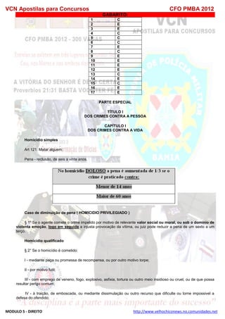 VCN Apostilas para Concursos CFO PMBA 2012
MODULO 5 - DIREITO http://www.velhochiconews.no.comunidades.net
GABARITO:
1 C
2 E
3 E
4 C
5 C
6 C
7 E
8 C
9 E
10 E
11 E
12 E
13 C
14 E
15 C
16 E
17 E
PARTE ESPECIAL
TÍTULO I
DOS CRIMES CONTRA A PESSOA
CAPÍTULO I
DOS CRIMES CONTRA A VIDA
Homicídio simples
Art 121. Matar alguem:
Pena - reclusão, de seis a vinte anos.
Caso de diminuição de pena ( HOMICIDIO PRIVILEGIADO )
§ 1º Se o agente comete o crime impelido por motivo de relevante valor social ou moral, ou sob o domínio de
violenta emoção, logo em seguida a injusta provocação da vítima, ou juiz pode reduzir a pena de um sexto a um
terço.
Homicídio qualificado
§ 2° Se o homicídio é cometido:
I - mediante paga ou promessa de recompensa, ou por outro motivo torpe;
II - por motivo futil;
III - com emprego de veneno, fogo, explosivo, asfixia, tortura ou outro meio insidioso ou cruel, ou de que possa
resultar perigo comum;
IV - à traição, de emboscada, ou mediante dissimulação ou outro recurso que dificulte ou torne impossivel a
defesa do ofendido;
 