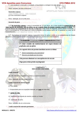 VCN Apostilas para Concursos CFO PMBA 2012
MODULO 5 - DIREITO http://www.velhochiconews.no.comunidades.net
V - para assegurar a execução, a ocultação, a impunidade ou vantagem de outro crime:
Pena - reclusão, de doze a trinta anos.
Homicídio culposo
§ 3º Se o homicídio é culposo:
Pena - detenção, de um a três anos.
Aumento de pena
§ 4
o
No homicídio culposo, a pena é aumentada de 1/3 (um terço), se o crime resulta de inobservância de
regra técnica de profissão, arte ou ofício, ou se o agente deixa de prestar imediato socorro à vítima, não
procura diminuir as conseqüências do seu ato, ou foge para evitar prisão em flagrante. Sendo doloso o homicídio, a
pena é aumentada de 1/3 (um terço) se o crime é praticado contra pessoa menor de 14 (quatorze) ou maior de 60
(sessenta) anos.
§ 5º - Na hipótese de homicídio culposo, o juiz poderá deixar de aplicar a pena, se as conseqüências da infração
atingirem o próprio agente de forma tão grave que a sanção penal se torne desnecessária.
CAPÍTULO II
DAS LESÕES CORPORAIS
Lesão corporal
Art. 129. Ofender a integridade corporal ou a saúde de outrem:
Pena - detenção, de três meses a um ano.
Lesão corporal de natureza grave
§ 1º Se resulta:
I - Incapacidade para as ocupações habituais, por mais de trinta dias;
II - perigo de vida;
III - debilidade permanente de membro, sentido ou função;
IV - aceleração de parto:
Pena - reclusão, de um a cinco anos.
Lesão corporal de natureza gravíssima
 