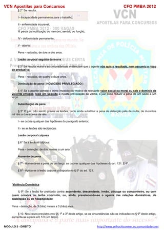 VCN Apostilas para Concursos CFO PMBA 2012
MODULO 5 - DIREITO http://www.velhochiconews.no.comunidades.net
§ 2° Se resulta:
I - Incapacidade permanente para o trabalho;
II - enfermidade incuravel;
III perda ou inutilização do membro, sentido ou função;
IV - deformidade permanente;
V - aborto:
Pena - reclusão, de dois a oito anos.
Lesão corporal seguida de morte
§ 3° Se resulta morte e as circunstâncias evidenciam que o agente não quís o resultado, nem assumiu o risco
de produzí-lo:
Pena - reclusão, de quatro a doze anos.
Diminuição de pena ( HOMICIDIO PRIVILEGIADO )
§ 4° Se o agente comete o crime impelido por motivo de relevante valor social ou moral ou sob o domínio de
violenta emoção, logo em seguida a injusta provocação da vítima, o juiz pode reduzir a pena de um sexto a um
terço.
Substituição da pena
§ 5° O juiz, não sendo graves as lesões, pode ainda substituir a pena de detenção pela de multa, de duzentos
mil réis a dois contos de réis:
I - se ocorre qualquer das hipóteses do parágrafo anterior;
II - se as lesões são recíprocas.
Lesão corporal culposa
§ 6° Se a lesão é culposa:
Pena - detenção, de dois meses a um ano.
Aumento de pena
§ 7º - Aumenta-se a pena de um terço, se ocorrer qualquer das hipóteses do art. 121, § 4º.
§ 8º - Aplica-se à lesão culposa o disposto no § 5º do art. 121.
Violência Doméstica
§ 9
o
Se a lesão for praticada contra ascendente, descendente, irmão, cônjuge ou companheiro, ou com
quem conviva ou tenha convivido, ou, ainda, prevalecendo-se o agente das relações domésticas, de
coabitação ou de hospitalidade:
Pena - detenção, de 3 (três) meses a 3 (três) anos.
§ 10. Nos casos previstos nos §§ 1
o
a 3
o
deste artigo, se as circunstâncias são as indicadas no § 9
o
deste artigo,
aumenta-se a pena em 1/3 (um terço).
 