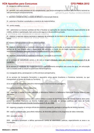 VCN Apostilas para Concursos CFO PMBA 2012
MODULO 5 - DIREITO http://www.velhochiconews.no.comunidades.net
III - assegurar a defesa nacional;
IV - permitir, nos casos previstos em lei complementar, que forças estrangeiras transitem pelo território nacional ou
nele permaneçam temporariamente;
V - decretar o estado de sítio, o estado de defesa e a intervenção federal;
VI - autorizar e fiscalizar a produção e o comércio de material bélico;
VII - emitir moeda;
VIII - administrar as reservas cambiais do País e fiscalizar as operações de natureza financeira, especialmente as de
crédito, câmbio e capitalização, bem como as de seguros e de previdência privada;
IX - elaborar e executar planos nacionais e regionais de ordenação do território e de desenvolvimento econômico e
social;
X - manter o serviço postal e o correio aéreo nacional;
XI - explorar, diretamente ou mediante autorização, concessão ou permissão, os serviços de telecomunicações, nos
termos da lei, que disporá sobre a organização dos serviços, a criação de um órgão regulador e outros aspectos
institucionais;(Redação dada pela Emenda Constitucional nº 8, de 15/08/95:)
XII - explorar, diretamente ou mediante autorização, concessão ou permissão:
a) os serviços de radiodifusão sonora, e de sons e imagens;(Redação dada pela Emenda Constitucional nº 8, de
15/08/95:)
b) os serviços e instalações de energia elétrica e o aproveitamento energético dos cursos de água, em articulação
com os Estados onde se situam os potenciais hidroenergéticos;
c) a navegação aérea, aeroespacial e a infra-estrutura aeroportuária;
d) os serviços de transporte ferroviário e aquaviário entre portos brasileiros e fronteiras nacionais, ou que
transponham os limites de Estado ou Território;
e) os serviços de transporte rodoviário interestadual e internacional de passageiros;
f) os portos marítimos, fluviais e lacustres;
XIII - organizar e manter o Poder Judiciário, o Ministério Público e a Defensoria Pública do Distrito Federal e dos
Territórios;
XIV - organizar e manter a polícia civil, a polícia militar e o corpo de bombeiros militar do Distrito Federal, bem como
prestar assistência financeira ao Distrito Federal para a execução de serviços públicos, por meio de fundo
próprio;(Redação dada pela Emenda Constitucional nº 19, de 1998)
XV - organizar e manter os serviços oficiais de estatística, geografia, geologia e cartografia de âmbito nacional;
XVI - exercer a classificação, para efeito indicativo, de diversões públicas e de programas de rádio e televisão;
XVII - conceder anistia;
XVIII - planejar e promover a defesa permanente contra as calamidades públicas, especialmente as secas e as
inundações;
 