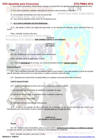 VCN Apostilas para Concursos CFO PMBA 2012
MODULO 5 - DIREITO http://www.velhochiconews.no.comunidades.net
I – se a vítima é ascendente, descendente, cônjuge ou companheiro do agente ou maior de 60 (sessenta) anos;
II - se o crime é praticado mediante internação da vítima em casa de saúde ou hospital;
III - se a privação da liberdade dura mais de quinze dias.
IV – se o crime é praticado contra menor de 18 (dezoito) anos;
V – se o crime é praticado com fins libidinosos.
§ 2º - Se resulta à vítima, em razão de maus-tratos ou da natureza da detenção, grave sofrimento físico ou
moral:
Pena - reclusão, de dois a oito anos.
TÍTULO II
DOS CRIMES CONTRA O PATRIMÔNIO
CAPÍTULO I
DO FURTO
Furto
Art. 155 - Subtrair, para si ou para outrem, coisa alheia móvel:
Pena - reclusão, de um a quatro anos, e multa.
§ 1º - A pena aumenta-se de um terço, se o crime é praticado durante o repouso noturno.
Furto privilegiado
§ 2º - Se o criminoso é primário, e é de pequeno valor a coisa furtada, o juiz pode substituir a pena de reclusão
pela de detenção, diminuí-la de um a dois terços, ou aplicar somente a pena de multa.
§ 3º - Equipara-se à coisa móvel a energia elétrica ou qualquer outra que tenha valor econômico.
FURTO QUALIFICADO
§ 4º - A pena é de reclusão de dois a oito anos, e multa, se o crime é cometido:
I - com destruição ou rompimento de obstáculo à subtração da coisa;
II - com abuso de confiança, ou mediante fraude, escalada ou destreza;
III - com emprego de chave falsa;
IV - mediante concurso de duas ou mais pessoas.
§ 5º - A pena é de reclusão de três a oito anos, se a subtração for de veículo automotor que venha a ser
transportado para outro Estado ou para o exterior. (Incluído pela Lei nº 9.426, de 1996)
CAPÍTULO II
DO ROUBO E DA EXTORSÃO
Roubo
Art. 157 - Subtrair coisa móvel alheia, para si ou para outrem, mediante grave ameaça ou violência a pessoa,
ou depois de havê-la, por qualquer meio, reduzido à impossibilidade de resistência:
Pena - reclusão, de quatro a dez anos, e multa.
 