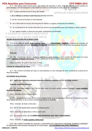 VCN Apostilas para Concursos CFO PMBA 2012
MODULO 5 - DIREITO http://www.velhochiconews.no.comunidades.net
§ 1º - Na mesma pena incorre quem, logo depois de subtraída a coisa, emprega violência contra pessoa ou
grave ameaça, a fim de assegurar a impunidade do crime ou a detenção da coisa para si ou para terceiro.
§ 2º - A pena aumenta-se de um terço até metade:
I - se a violência ou ameaça é exercida com emprego de arma;
II - se há o concurso de duas ou mais pessoas;
III - se a vítima está em serviço de transporte de valores e o agente conhece tal circunstância.
IV - se a subtração for de veículo automotor que venha a ser transportado para outro Estado ou para o exterior;
V - se o agente mantém a vítima em seu poder, restringindo sua liberdade.
ROUBO QUALIFICADO PELO RESULTADO
§ 3º Se da violência resulta lesão corporal grave ( GRAVISSIMA TAMBEM ), a pena é de reclusão, de
sete a quinze anos, além da multa; SE RESULTA MORTE, a reclusão é de vinte a trinta anos, sem prejuízo da multa.
Extorsão
Art. 158 - Constranger alguém, mediante violência ou grave ameaça, e com o intuito de obter para si ou para
outrem indevida vantagem econômica, a fazer, tolerar que se faça ou deixar fazer alguma coisa:
Pena - reclusão, de quatro a dez anos, e multa.
CAUSA DE AUMENTO DE PENA
§ 1º - Se o crime é cometido por duas ou mais pessoas, ou com emprego de arma, aumenta-se a pena de um
terço até metade.
EXTORSÃO QUALIFICADA
§ 2º - Aplica-se à extorsão praticada mediante violência o disposto no § 3º do artigo anterior.
Extorsão mediante seqüestro
Art. 159 - Seqüestrar pessoa com o fim de obter, para si ou para outrem, qualquer vantagem, como condição
ou preço do resgate:
Pena - reclusão, de oito a quinze anos..
§ 1
o
Se o seqüestro dura mais de 24 (vinte e quatro) horas, se o seqüestrado é menor de 18 (dezoito) ou maior
de 60 (sessenta) anos, ou se o crime é cometido por bando ou quadrilha.
Pena - reclusão, de doze a vinte anos.
§ 2º - Se do fato resulta lesão corporal de natureza grave:
Pena - reclusão, de dezesseis a vinte e quatro anos.
§ 3º - Se resulta a morte: ( É O CRIME MAIS RIGOROSO QUE TEM A PENA MAIOR )
Pena - reclusão, de vinte e quatro a trinta anos
§ 4º - Se o crime é cometido em concurso, o concorrente que o denunciar à autoridade, facilitando a libertação
do seqüestrado, terá sua pena reduzida de um a dois terços. ( É A CHAMADA DELAÇÃO PREMIADA )
 
