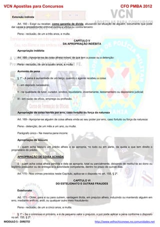 VCN Apostilas para Concursos CFO PMBA 2012
MODULO 5 - DIREITO http://www.velhochiconews.no.comunidades.net
Extorsão indireta
Art. 160 - Exigir ou receber, como garantia de dívida, abusando da situação de alguém, documento que pode
dar causa a procedimento criminal contra a vítima ou contra terceiro:
Pena - reclusão, de um a três anos, e multa.
CAPÍTULO V
DA APROPRIAÇÃO INDÉBITA
Apropriação indébita
Art. 168 - Apropriar-se de coisa alheia móvel, de que tem a posse ou a detenção:
Pena - reclusão, de um a quatro anos, e multa.
Aumento de pena
§ 1º - A pena é aumentada de um terço, quando o agente recebeu a coisa:
I - em depósito necessário;
II - na qualidade de tutor, curador, síndico, liquidatário, inventariante, testamenteiro ou depositário judicial;
III - em razão de ofício, emprego ou profissão.
Apropriação de coisa havida por erro, caso fortuito ou força da natureza
Art. 169 - Apropriar-se alguém de coisa alheia vinda ao seu poder por erro, caso fortuito ou força da natureza:
Pena - detenção, de um mês a um ano, ou multa.
Parágrafo único - Na mesma pena incorre:
Apropriação de tesouro
I - quem acha tesouro em prédio alheio e se apropria, no todo ou em parte, da quota a que tem direito o
proprietário do prédio;
APROPRIAÇÃO DE COISA ACHADA
II - quem acha coisa alheia perdida e dela se apropria, total ou parcialmente, deixando de restituí-la ao dono ou
legítimo possuidor ou de entregá-la à autoridade competente, dentro no prazo de quinze dias.
Art. 170 - Nos crimes previstos neste Capítulo, aplica-se o disposto no art. 155, § 2º.
CAPÍTULO VI
DO ESTELIONATO E OUTRAS FRAUDES
Estelionato
Art. 171 - Obter, para si ou para outrem, vantagem ilícita, em prejuízo alheio, induzindo ou mantendo alguém em
erro, mediante artifício, ardil, ou qualquer outro meio fraudulento:
Pena - reclusão, de um a cinco anos, e multa.
§ 1º - Se o criminoso é primário, e é de pequeno valor o prejuízo, o juiz pode aplicar a pena conforme o disposto
no art. 155, § 2º.
 
