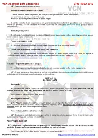 VCN Apostilas para Concursos CFO PMBA 2012
MODULO 5 - DIREITO http://www.velhochiconews.no.comunidades.net
§ 2º - Nas mesmas penas incorre quem:
Disposição de coisa alheia como própria
I - vende, permuta, dá em pagamento, em locação ou em garantia coisa alheia como própria;
Alienação ou oneração fraudulenta de coisa própria
II - vende, permuta, dá em pagamento ou em garantia coisa própria inalienável, gravada de ônus ou litigiosa, ou
imóvel que prometeu vender a terceiro, mediante pagamento em prestações, silenciando sobre qualquer dessas
circunstâncias;
Defraudação de penhor
III - defrauda, mediante alienação não consentida pelo credor ou por outro modo, a garantia pignoratícia, quando
tem a posse do objeto empenhado;
Fraude na entrega de coisa
IV - defrauda substância, qualidade ou quantidade de coisa que deve entregar a alguém;
Fraude para recebimento de indenização ou valor de seguro
V - destrói, total ou parcialmente, ou oculta coisa própria, ou lesa o próprio corpo ou a saúde, ou agrava as
conseqüências da lesão ou doença, com o intuito de haver indenização ou valor de seguro;
Fraude no pagamento por meio de cheque
VI - emite cheque, sem suficiente provisão de fundos em poder do sacado, ou lhe frustra o pagamento.
§ 3º - A pena aumenta-se de um terço, se o crime é cometido em detrimento de entidade de direito público ou de
instituto de economia popular, assistência social ou beneficência.
CAPÍTULO VII
DA RECEPTAÇÃO
Receptação
Art. 180 - Adquirir, receber, transportar, conduzir ou ocultar, em proveito próprio ou alheio, coisa que sabe ser
produto de crime, ou influir para que terceiro, de boa-fé, a adquira, receba ou oculte:
Pena - reclusão, de um a quatro anos, e multa.
Receptação qualificada
§ 1º - Adquirir, receber, transportar, conduzir, ocultar, ter em depósito, desmontar, montar, remontar, vender,
expor à venda, ou de qualquer forma utilizar, em proveito próprio ou alheio, no exercício de atividade comercial ou
industrial, coisa que deve saber ser produto de crime:
Pena - reclusão, de três a oito anos, e multa.
§ 2º - Equipara-se à atividade comercial, para efeito do parágrafo anterior, qualquer forma de comércio irregular
ou clandestino, inclusive o exercício em residência.
RECEPTAÇÃO CULPOSA
§ 3º - Adquirir ou receber coisa que, por sua natureza ou pela desproporção entre o valor e o preço, ou pela
condição de quem a oferece, deve presumir-se obtida por meio criminoso:
Pena - detenção, de um mês a um ano, ou multa, ou ambas as penas.
 