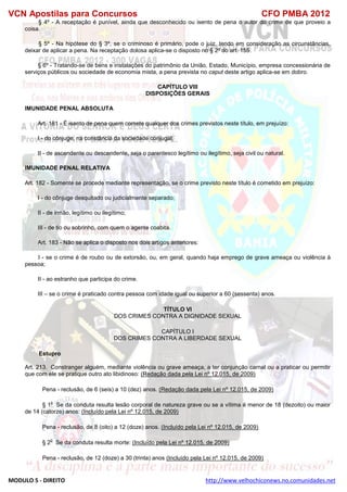 VCN Apostilas para Concursos CFO PMBA 2012
MODULO 5 - DIREITO http://www.velhochiconews.no.comunidades.net
§ 4º - A receptação é punível, ainda que desconhecido ou isento de pena o autor do crime de que proveio a
coisa.
§ 5º - Na hipótese do § 3º, se o criminoso é primário, pode o juiz, tendo em consideração as circunstâncias,
deixar de aplicar a pena. Na receptação dolosa aplica-se o disposto no § 2º do art. 155.
§ 6º - Tratando-se de bens e instalações do patrimônio da União, Estado, Município, empresa concessionária de
serviços públicos ou sociedade de economia mista, a pena prevista no caput deste artigo aplica-se em dobro.
CAPÍTULO VIII
DISPOSIÇÕES GERAIS
IMUNIDADE PENAL ABSOLUTA
Art. 181 - É isento de pena quem comete qualquer dos crimes previstos neste título, em prejuízo:
I - do cônjuge, na constância da sociedade conjugal;
II - de ascendente ou descendente, seja o parentesco legítimo ou ilegítimo, seja civil ou natural.
IMUNIDADE PENAL RELATIVA
Art. 182 - Somente se procede mediante representação, se o crime previsto neste título é cometido em prejuízo:
I - do cônjuge desquitado ou judicialmente separado;
II - de irmão, legítimo ou ilegítimo;
III - de tio ou sobrinho, com quem o agente coabita.
Art. 183 - Não se aplica o disposto nos dois artigos anteriores:
I - se o crime é de roubo ou de extorsão, ou, em geral, quando haja emprego de grave ameaça ou violência à
pessoa;
II - ao estranho que participa do crime.
III – se o crime é praticado contra pessoa com idade igual ou superior a 60 (sessenta) anos.
TÍTULO VI
DOS CRIMES CONTRA A DIGNIDADE SEXUAL
CAPÍTULO I
DOS CRIMES CONTRA A LIBERDADE SEXUAL
Estupro
Art. 213. Constranger alguém, mediante violência ou grave ameaça, a ter conjunção carnal ou a praticar ou permitir
que com ele se pratique outro ato libidinoso: (Redação dada pela Lei nº 12.015, de 2009)
Pena - reclusão, de 6 (seis) a 10 (dez) anos. (Redação dada pela Lei nº 12.015, de 2009)
§ 1
o
Se da conduta resulta lesão corporal de natureza grave ou se a vítima é menor de 18 (dezoito) ou maior
de 14 (catorze) anos: (Incluído pela Lei nº 12.015, de 2009)
Pena - reclusão, de 8 (oito) a 12 (doze) anos. (Incluído pela Lei nº 12.015, de 2009)
§ 2
o
Se da conduta resulta morte: (Incluído pela Lei nº 12.015, de 2009)
Pena - reclusão, de 12 (doze) a 30 (trinta) anos (Incluído pela Lei nº 12.015, de 2009)
 