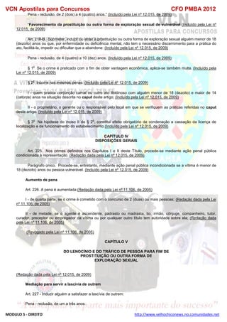 VCN Apostilas para Concursos CFO PMBA 2012
MODULO 5 - DIREITO http://www.velhochiconews.no.comunidades.net
Pena - reclusão, de 2 (dois) a 4 (quatro) anos.” (Incluído pela Lei nº 12.015, de 2009)
“Favorecimento da prostituição ou outra forma de exploração sexual de vulnerável (Incluído pela Lei nº
12.015, de 2009)
Art. 218-B. Submeter, induzir ou atrair à prostituição ou outra forma de exploração sexual alguém menor de 18
(dezoito) anos ou que, por enfermidade ou deficiência mental, não tem o necessário discernimento para a prática do
ato, facilitá-la, impedir ou dificultar que a abandone: (Incluído pela Lei nº 12.015, de 2009)
Pena - reclusão, de 4 (quatro) a 10 (dez) anos. (Incluído pela Lei nº 12.015, de 2009)
§ 1
o
Se o crime é praticado com o fim de obter vantagem econômica, aplica-se também multa. (Incluído pela
Lei nº 12.015, de 2009)
§ 2
o
Incorre nas mesmas penas: (Incluído pela Lei nº 12.015, de 2009)
I - quem pratica conjunção carnal ou outro ato libidinoso com alguém menor de 18 (dezoito) e maior de 14
(catorze) anos na situação descrita no caput deste artigo; (Incluído pela Lei nº 12.015, de 2009)
II - o proprietário, o gerente ou o responsável pelo local em que se verifiquem as práticas referidas no caput
deste artigo. (Incluído pela Lei nº 12.015, de 2009)
§ 3
o
Na hipótese do inciso II do § 2
o
, constitui efeito obrigatório da condenação a cassação da licença de
localização e de funcionamento do estabelecimento.(Incluído pela Lei nº 12.015, de 2009)
CAPÍTULO IV
DISPOSIÇÕES GERAIS
Art. 225. Nos crimes definidos nos Capítulos I e II deste Título, procede-se mediante ação penal pública
condicionada à representação. (Redação dada pela Lei nº 12.015, de 2009)
Parágrafo único. Procede-se, entretanto, mediante ação penal pública incondicionada se a vítima é menor de
18 (dezoito) anos ou pessoa vulnerável. (Incluído pela Lei nº 12.015, de 2009)
Aumento de pena
Art. 226. A pena é aumentada:(Redação dada pela Lei nº 11.106, de 2005)
I - de quarta parte, se o crime é cometido com o concurso de 2 (duas) ou mais pessoas; (Redação dada pela Lei
nº 11.106, de 2005)
II - de metade, se o agente é ascendente, padrasto ou madrasta, tio, irmão, cônjuge, companheiro, tutor,
curador, preceptor ou empregador da vítima ou por qualquer outro título tem autoridade sobre ela; (Redação dada
pela Lei nº 11.106, de 2005)
(Revogado pela Lei nº 11.106, de 2005)
CAPÍTULO V
DO LENOCÍNIO E DO TRÁFICO DE PESSOA PARA FIM DE
PROSTITUIÇÃO OU OUTRA FORMA DE
EXPLORAÇÃO SEXUAL
(Redação dada pela Lei nº 12.015, de 2009)
Mediação para servir a lascívia de outrem
Art. 227 - Induzir alguém a satisfazer a lascívia de outrem:
Pena - reclusão, de um a três anos.
 