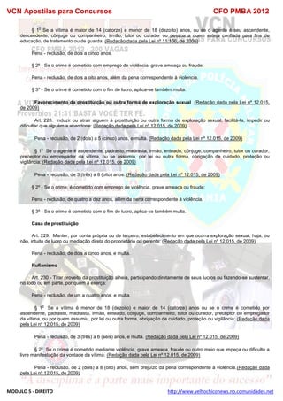 VCN Apostilas para Concursos CFO PMBA 2012
MODULO 5 - DIREITO http://www.velhochiconews.no.comunidades.net
§ 1
o
Se a vítima é maior de 14 (catorze) e menor de 18 (dezoito) anos, ou se o agente é seu ascendente,
descendente, cônjuge ou companheiro, irmão, tutor ou curador ou pessoa a quem esteja confiada para fins de
educação, de tratamento ou de guarda: (Redação dada pela Lei nº 11.106, de 2005)
Pena - reclusão, de dois a cinco anos.
§ 2º - Se o crime é cometido com emprego de violência, grave ameaça ou fraude:
Pena - reclusão, de dois a oito anos, além da pena correspondente à violência.
§ 3º - Se o crime é cometido com o fim de lucro, aplica-se também multa.
Favorecimento da prostituição ou outra forma de exploração sexual (Redação dada pela Lei nº 12.015,
de 2009)
Art. 228. Induzir ou atrair alguém à prostituição ou outra forma de exploração sexual, facilitá-la, impedir ou
dificultar que alguém a abandone: (Redação dada pela Lei nº 12.015, de 2009)
Pena - reclusão, de 2 (dois) a 5 (cinco) anos, e multa. (Redação dada pela Lei nº 12.015, de 2009)
§ 1
o
Se o agente é ascendente, padrasto, madrasta, irmão, enteado, cônjuge, companheiro, tutor ou curador,
preceptor ou empregador da vítima, ou se assumiu, por lei ou outra forma, obrigação de cuidado, proteção ou
vigilância: (Redação dada pela Lei nº 12.015, de 2009)
Pena - reclusão, de 3 (três) a 8 (oito) anos. (Redação dada pela Lei nº 12.015, de 2009)
§ 2º - Se o crime, é cometido com emprego de violência, grave ameaça ou fraude:
Pena - reclusão, de quatro a dez anos, além da pena correspondente à violência.
§ 3º - Se o crime é cometido com o fim de lucro, aplica-se também multa.
Casa de prostituição
Art. 229. Manter, por conta própria ou de terceiro, estabelecimento em que ocorra exploração sexual, haja, ou
não, intuito de lucro ou mediação direta do proprietário ou gerente: (Redação dada pela Lei nº 12.015, de 2009)
Pena - reclusão, de dois a cinco anos, e multa.
Rufianismo
Art. 230 - Tirar proveito da prostituição alheia, participando diretamente de seus lucros ou fazendo-se sustentar,
no todo ou em parte, por quem a exerça:
Pena - reclusão, de um a quatro anos, e multa.
§ 1
o
Se a vítima é menor de 18 (dezoito) e maior de 14 (catorze) anos ou se o crime é cometido por
ascendente, padrasto, madrasta, irmão, enteado, cônjuge, companheiro, tutor ou curador, preceptor ou empregador
da vítima, ou por quem assumiu, por lei ou outra forma, obrigação de cuidado, proteção ou vigilância: (Redação dada
pela Lei nº 12.015, de 2009)
Pena - reclusão, de 3 (três) a 6 (seis) anos, e multa. (Redação dada pela Lei nº 12.015, de 2009)
§ 2
o
Se o crime é cometido mediante violência, grave ameaça, fraude ou outro meio que impeça ou dificulte a
livre manifestação da vontade da vítima: (Redação dada pela Lei nº 12.015, de 2009)
Pena - reclusão, de 2 (dois) a 8 (oito) anos, sem prejuízo da pena correspondente à violência.(Redação dada
pela Lei nº 12.015, de 2009)
 