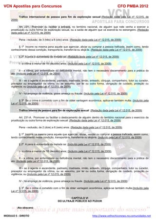 VCN Apostilas para Concursos CFO PMBA 2012
MODULO 5 - DIREITO http://www.velhochiconews.no.comunidades.net
Tráfico internacional de pessoa para fim de exploração sexual (Redação dada pela Lei nº 12.015, de
2009)
Art. 231. Promover ou facilitar a entrada, no território nacional, de alguém que nele venha a exercer a
prostituição ou outra forma de exploração sexual, ou a saída de alguém que vá exercê-la no estrangeiro. (Redação
dada pela Lei nº 12.015, de 2009)
Pena - reclusão, de 3 (três) a 8 (oito) anos. (Redação dada pela Lei nº 12.015, de 2009)
§ 1
o
Incorre na mesma pena aquele que agenciar, aliciar ou comprar a pessoa traficada, assim como, tendo
conhecimento dessa condição, transportá-la, transferi-la ou alojá-la. (Redação dada pela Lei nº 12.015, de 2009)
§ 2
o
A pena é aumentada da metade se: (Redação dada pela Lei nº 12.015, de 2009)
I - a vítima é menor de 18 (dezoito) anos; (Incluído pela Lei nº 12.015, de 2009)
II - a vítima, por enfermidade ou deficiência mental, não tem o necessário discernimento para a prática do
ato; (Incluído pela Lei nº 12.015, de 2009)
III - se o agente é ascendente, padrasto, madrasta, irmão, enteado, cônjuge, companheiro, tutor ou curador,
preceptor ou empregador da vítima, ou se assumiu, por lei ou outra forma, obrigação de cuidado, proteção ou
vigilância; ou (Incluído pela Lei nº 12.015, de 2009)
IV - há emprego de violência, grave ameaça ou fraude. (Incluído pela Lei nº 12.015, de 2009)
§ 3
o
Se o crime é cometido com o fim de obter vantagem econômica, aplica-se também multa. (Incluído pela
Lei nº 12.015, de 2009)
Tráfico interno de pessoa para fim de exploração sexual (Redação dada pela Lei nº 12.015, de 2009)
Art. 231-A. Promover ou facilitar o deslocamento de alguém dentro do território nacional para o exercício da
prostituição ou outra forma de exploração sexual: (Redação dada pela Lei nº 12.015, de 2009)
Pena - reclusão, de 2 (dois) a 6 (seis) anos. (Redação dada pela Lei nº 12.015, de 2009)
§ 1
o
Incorre na mesma pena aquele que agenciar, aliciar, vender ou comprar a pessoa traficada, assim como,
tendo conhecimento dessa condição, transportá-la, transferi-la ou alojá-la. (Incluído pela Lei nº 12.015, de 2009)
§ 2
o
A pena é aumentada da metade se: (Incluído pela Lei nº 12.015, de 2009)
I - a vítima é menor de 18 (dezoito) anos; (Incluído pela Lei nº 12.015, de 2009)
II - a vítima, por enfermidade ou deficiência mental, não tem o necessário discernimento para a prática do
ato; (Incluído pela Lei nº 12.015, de 2009)
III - se o agente é ascendente, padrasto, madrasta, irmão, enteado, cônjuge, companheiro, tutor ou curador,
preceptor ou empregador da vítima, ou se assumiu, por lei ou outra forma, obrigação de cuidado, proteção ou
vigilância; ou (Incluído pela Lei nº 12.015, de 2009)
IV - há emprego de violência, grave ameaça ou fraude. (Incluído pela Lei nº 12.015, de 2009)
§ 3
o
Se o crime é cometido com o fim de obter vantagem econômica, aplica-se também multa.(Incluído pela
Lei nº 12.015, de 2009)
CAPÍTULO VI
DO ULTRAJE PÚBLICO AO PUDOR
Ato obsceno
 
