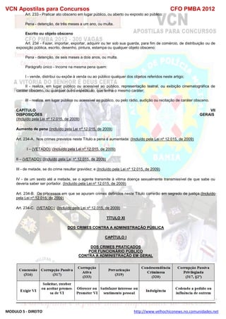 VCN Apostilas para Concursos CFO PMBA 2012
MODULO 5 - DIREITO http://www.velhochiconews.no.comunidades.net
Art. 233 - Praticar ato obsceno em lugar público, ou aberto ou exposto ao público:
Pena - detenção, de três meses a um ano, ou multa.
Escrito ou objeto obsceno
Art. 234 - Fazer, importar, exportar, adquirir ou ter sob sua guarda, para fim de comércio, de distribuição ou de
exposição pública, escrito, desenho, pintura, estampa ou qualquer objeto obsceno:
Pena - detenção, de seis meses a dois anos, ou multa.
Parágrafo único - Incorre na mesma pena quem:
I - vende, distribui ou expõe à venda ou ao público qualquer dos objetos referidos neste artigo;
II - realiza, em lugar público ou acessível ao público, representação teatral, ou exibição cinematográfica de
caráter obsceno, ou qualquer outro espetáculo, que tenha o mesmo caráter;
III - realiza, em lugar público ou acessível ao público, ou pelo rádio, audição ou recitação de caráter obsceno.
CAPÍTULO VII
DISPOSIÇÕES GERAIS
(Incluído pela Lei nº 12.015, de 2009)
Aumento de pena (Incluído pela Lei nº 12.015, de 2009)
Art. 234-A. Nos crimes previstos neste Título a pena é aumentada: (Incluído pela Lei nº 12.015, de 2009)
I – (VETADO); (Incluído pela Lei nº 12.015, de 2009)
II – (VETADO); (Incluído pela Lei nº 12.015, de 2009)
III - de metade, se do crime resultar gravidez; e (Incluído pela Lei nº 12.015, de 2009)
IV - de um sexto até a metade, se o agente transmite à vitima doença sexualmente transmissível de que sabe ou
deveria saber ser portador. (Incluído pela Lei nº 12.015, de 2009)
Art. 234-B. Os processos em que se apuram crimes definidos neste Título correrão em segredo de justiça.(Incluído
pela Lei nº 12.015, de 2009)
Art. 234-C. (VETADO). (Incluído pela Lei nº 12.015, de 2009)
TÍTULO XI
DOS CRIMES CONTRA A ADMINISTRAÇÃO PÚBLICA
CAPÍTULO I
DOS CRIMES PRATICADOS
POR FUNCIONÁRIO PÚBLICO
CONTRA A ADMINISTRAÇÃO EM GERAL
 