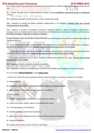 VCN Apostilas para Concursos CFO PMBA 2012
MODULO 5 - DIREITO http://www.velhochiconews.no.comunidades.net
XIX - instituir sistema nacional de gerenciamento de recursos hídricos e definir critérios de outorga de direitos de seu
uso;
XX - instituir diretrizes para o desenvolvimento urbano, inclusive habitação, saneamento básico e transportes
urbanos;
XXI - estabelecer princípios e diretrizes para o sistema nacional de viação;
XXII - executar os serviços de polícia marítima, aeroportuária e de fronteiras; (Redação dada pela Emenda
Constitucional nº 19, de 1998)
XXIII - explorar os serviços e instalações nucleares de qualquer natureza e exercer monopólio estatal sobre a
pesquisa, a lavra, o enriquecimento e reprocessamento, a industrialização e o comércio de minérios nucleares e seus
derivados, atendidos os seguintes princípios e condições:
a) toda atividade nuclear em território nacional somente será admitida para fins pacíficos e mediante aprovação do
Congresso Nacional;
b) sob regime de permissão, são autorizadas a comercialização e a utilização de radioisótopos para a pesquisa e
usos médicos, agrícolas e industriais; (Redação dada pela Emenda Constitucional nº 49, de 2006)
c) sob regime de permissão, são autorizadas a produção, comercialização e utilização de radioisótopos de meia-
vida igual ou inferior a duas horas; (Redação dada pela Emenda Constitucional nº 49, de 2006)
d) a responsabilidade civil por danos nucleares independe da existência de culpa; (Incluída pela Emenda
Constitucional nº 49, de 2006)
XXIV - organizar, manter e executar a inspeção do trabalho;
XXV - estabelecer as áreas e as condições para o exercício da atividade de garimpagem, em forma associativa.
Art. 22. Compete PRIVATIVAMENTE à União legislar sobre:
I - direito civil, comercial, penal, processual, eleitoral, agrário, marítimo, aeronáutico, espacial e do trabalho;
II - desapropriação;
III - requisições civis e militares, em caso de iminente perigo e em tempo de guerra;
IV - águas, energia, informática, telecomunicações e radiodifusão;
V - serviço postal;
VI - sistema monetário e de medidas, títulos e garantias dos metais;
VII - política de crédito, câmbio, seguros e transferência de valores;
VIII - comércio exterior e interestadual;
IX - diretrizes da política nacional de transportes;
X - regime dos portos, navegação lacustre, fluvial, marítima, aérea e aeroespacial;
XI - trânsito e transporte;
XII - jazidas, minas, outros recursos minerais e metalurgia;
 