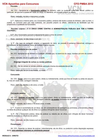 VCN Apostilas para Concursos CFO PMBA 2012
MODULO 5 - DIREITO http://www.velhochiconews.no.comunidades.net
Peculato
Art. 312 - Apropriar-se o funcionário público de dinheiro, valor ou qualquer outro bem móvel, público ou
particular, de que tem a posse em razão do cargo, ou desviá-lo, em proveito próprio ou alheio:
Pena - reclusão, de dois a doze anos, e multa.
§ 1º - Aplica-se a mesma pena, se o funcionário público, embora não tendo a posse do dinheiro, valor ou bem, o
subtrai, ou concorre para que seja subtraído, em proveito próprio ou alheio, valendo-se de facilidade que lhe
proporciona a qualidade de funcionário.
Peculato culposo ( È O ÚNICO CRIME CONTRA A ADMINISTRAÇÃO PUBLICA QUE TEM A FORMA
CULPOSA )
§ 2º - Se o funcionário concorre culposamente para o crime de outrem:
Pena - detenção, de três meses a um ano.
§ 3º - No caso do parágrafo anterior, a reparação do dano, se precede à sentença irrecorrível, extingue a
punibilidade; se lhe é posterior, reduz de metade a pena imposta.
Peculato mediante erro de outrem
Art. 313 - Apropriar-se de dinheiro ou qualquer utilidade que, no exercício do cargo, recebeu por erro de outrem:
Pena - reclusão, de um a quatro anos, e multa.
Emprego irregular de verbas ou rendas públicas
Art. 315 - Dar às verbas ou rendas públicas aplicação diversa da estabelecida em lei:
Pena - detenção, de um a três meses, ou multa.
Concussão
Art. 316 - Exigir, para si ou para outrem, direta ou indiretamente, ainda que fora da função ou antes de assumi-
la, mas em razão dela, vantagem indevida:
Pena - reclusão, de dois a oito anos, e multa.
Corrupção passiva
Art. 317 - Solicitar ou receber, para si ou para outrem, direta ou indiretamente, ainda que fora da função ou
antes de assumi-la, mas em razão dela, vantagem indevida, ou aceitar promessa de tal vantagem:
Pena – reclusão, de 2 (dois) a 12 (doze) anos, e multa.
§ 1º - A pena é aumentada de um terço, se, em conseqüência da vantagem ou promessa, o funcionário retarda
ou deixa de praticar qualquer ato de ofício ou o pratica infringindo dever funcional.
§ 2º - Se o funcionário pratica, deixa de praticar ou retarda ato de ofício, com infração de dever funcional,
cedendo a pedido ou influência de outrem:
Pena - detenção, de três meses a um ano, ou multa.
Prevaricação
Art. 319 - Retardar ou deixar de praticar, indevidamente, ato de ofício, ou praticá-lo contra disposição expressa
de lei, para satisfazer interesse ou sentimento pessoal:
 