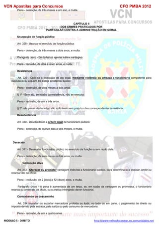 VCN Apostilas para Concursos CFO PMBA 2012
MODULO 5 - DIREITO http://www.velhochiconews.no.comunidades.net
Pena - detenção, de três meses a um ano, e multa.
CAPÍTULO II
DOS CRIMES PRATICADOS POR
PARTICULAR CONTRA A ADMINISTRAÇÃO EM GERAL
Usurpação de função pública
Art. 328 - Usurpar o exercício de função pública:
Pena - detenção, de três meses a dois anos, e multa.
Parágrafo único - Se do fato o agente aufere vantagem:
Pena - reclusão, de dois a cinco anos, e multa.
Resistência
Art. 329 - Opor-se à execução de ato legal, mediante violência ou ameaça a funcionário competente para
executá-lo ou a quem lhe esteja prestando auxílio:
Pena - detenção, de dois meses a dois anos.
§ 1º - Se o ato, em razão da resistência, não se executa:
Pena - reclusão, de um a três anos.
§ 2º - As penas deste artigo são aplicáveis sem prejuízo das correspondentes à violência.
Desobediência
Art. 330 - Desobedecer a ordem legal de funcionário público:
Pena - detenção, de quinze dias a seis meses, e multa.
Desacato
Art. 331 - Desacatar funcionário público no exercício da função ou em razão dela:
Pena - detenção, de seis meses a dois anos, ou multa.
Corrupção ativa
Art. 333 - Oferecer ou prometer vantagem indevida a funcionário público, para determiná-lo a praticar, omitir ou
retardar ato de ofício:
Pena – reclusão, de 2 (dois) a 12 (doze) anos, e multa.
Parágrafo único - A pena é aumentada de um terço, se, em razão da vantagem ou promessa, o funcionário
retarda ou omite ato de ofício, ou o pratica infringindo dever funcional.
Contrabando ou descaminho
Art. 334 Importar ou exportar mercadoria proibida ou iludir, no todo ou em parte, o pagamento de direito ou
imposto devido pela entrada, pela saída ou pelo consumo de mercadoria:
Pena - reclusão, de um a quatro anos.
 