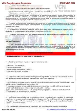VCN Apostilas para Concursos CFO PMBA 2012
MODULO 5 - DIREITO http://www.velhochiconews.no.comunidades.net
§ 1º - Incorre na mesma pena quem:
a) pratica navegação de cabotagem, fora dos casos permitidos em lei;
b) pratica fato assimilado, em lei especial, a contrabando ou descaminho;
c) vende, expõe à venda, mantém em depósito ou, de qualquer forma, utiliza em proveito próprio ou alheio, no
exercício de atividade comercial ou industrial, mercadoria de procedência estrangeira que introduziu
clandestinamente no País ou importou fraudulentamente ou que sabe ser produto de introdução clandestina no
território nacional ou de importação fraudulenta por parte de outrem;
d) adquire, recebe ou oculta, em proveito próprio ou alheio, no exercício de atividade comercial ou industrial,
mercadoria de procedência estrangeira, desacompanhada de documentação legal, ou acompanhada de documentos
que sabe serem falsos.
§ 2º - Equipara-se às atividades comerciais, para os efeitos deste artigo, qualquer forma de comércio irregular ou
clandestino de mercadorias estrangeiras, inclusive o exercido em residências.
§ 3º - A pena aplica-se em dobro, se o crime de contrabando ou descaminho é praticado em transporte aéreo.
DISPOSIÇÕES FINAIS
Art. 360 - Ressalvada a legislação especial sobre os crimes contra a existência, a segurança e a integridade do
Estado e contra a guarda e o emprego da economia popular, os crimes de imprensa e os de falência, os de
responsabilidade do Presidente da República e dos Governadores ou Interventores, e os crimes militares, revogam-
se as disposições em contrário.
EXERCICIO DE FIXAÇÃO DIREITO PENAL
(Todas as questões extraídas de concursos públicos)
01 - A calúnia consiste em imputar a alguém, falsamente, fato
a) ofensivo à sua reputação.
b) definido como crime.
c) que ofenda à dignidade ou o decoro.
d) que sabe não ter ele cometido.
02 - João da Silva faz uso de seu revólver legalmente registrado, disparando duas vezes em avenida
com grande movimento de pessoas e automóveis. Neste caso, responde
a) por crime cuja conduta é disparar arma de fogo ou acionar munição em lugar habitado ou em suas
adjacências, em via pública ou em direção a ela.
b) exclusivamente pela contravenção de disparo de arma de fogo (art. 28, LCP), uma vez que a
contravenção de disparo de arma de fogo (art. 21, LCP) é atípica.
c) pelo crime tipificado no artigo 132 do Código Penal (perigo para a vida ou a saúde de outrem).
d) por tentativa de lesões corporais culposas.
03 - Antônio de Souza e Pedro Soares, este último menor inimputável, com a unidade de propósitos,
associaram-se para comercializar substâncias entorpecentes. Por denúncia anônima, foram autuados
em flagrante delito em frente a uma escola municipal de segundo grau, portando pedras de "crack".
Assinale a alternativa correta.
a) No caso narrado, não há crime de associação, pois um dos agentes é menor inimputável.
 