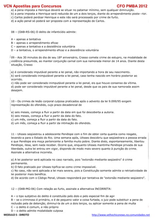 VCN Apostilas para Concursos CFO PMBA 2012
MODULO 5 - DIREITO http://www.velhochiconews.no.comunidades.net
a) a pena imposta a Henrique deverá se situar no patamar mínimo, sem qualquer diminuição.
b) a pena imposta a Henrique será reduzida de um a dois terços, diante do arrependimento poste- rior.
c) Carlos poderá perdoar Henrique e este não será processado por crime de furto.
d) a ação penal só poderá ser proposta com a representação de Carlos.
08 – (OAB-RS-06) O delito de infanticídio admite:
A – apenas a tentativa
B – apenas o arrependimento eficaz
C – apenas a tentativa e a desistência voluntária
D – a tentativa, o arrependimento eficaz e a desistência voluntária
09 - Aos 30 minutos do dia de seu 18º aniversário, Crasso comete crime de estupro, na modalidade de
violência presumida, ao manter conjunção carnal com sua namorada menor de 14 anos. Diante desta
situação, Crasso
a) é considerado imputável perante a lei penal, não importando a hora de seu nascimento.
b) será considerado inimputável perante a lei penal, caso tenha nascido em horário posterior ao
ocorrido.
c) não pode ser considerado inimputável perante a lei penal, eis que houve consenso da vítima.
d) pode ser considerado imputável perante a lei penal, desde que os pais de sua namorada assim
desejem.
10 - Os crimes de lesão corporal culposa praticados após o advento da lei 9.099/95 exigem
representação do ofendido, cujo prazo decadencial de
a) seis meses, começa a fluir a partir da data em que foi descoberta a autoria.
b) seis meses, começa a fluir a partir da data do fato.
c) um mês, começa a fluir a partir da data do fato.
d) um mês, começa a fluir a partir da intimação do ofendido.
11 - Ulisses seqüestrou a adolescente Penélope com o fim de obter certa quantia como resgate,
levando-a para o Estado do Rio. Uma semana após, Ulisses descobriu que seqüestrara a pessoa errada
e que Penélope era moça pertencente a família muito pobre. Diante disto, espontaneamente, libertou
Penélope, ilesa, sem nada receber. Ocorre que, enquanto Ulisses mantinha Penélope privada de sua
liberdade, outra lei entrou em vigor, dispondo de modo mais severo quanto à punição do crime.
Assinale a alternativa incorreta.
a) A lei posterior será aplicada no caso narrado, pois "extorsão mediante seqüestro" é crime
permanente.
b) O fato praticado por Ulisses tipifica-se como crime impossível.
c) No caso, não será aplicada a lei mais severa, pois a Constituição somente admite a retroatividade de
lei posterior mais benéfica.
d) De acordo com o Código Penal, Ulisses responderá por tentativa de "extorsão mediante seqüestro".
12 – (OAB-MG-06) Com relação ao furto, assinale a alternativa INCORRETA:
A – o tipo subjetivo do delito é constituído pelo dolo e pelo especial fim de agir
B – se o criminoso é primário, e é de pequeno valor a coisa furtada, o juiz pode substituir a pena de
reclusão pela de detenção, diminuí-la de um a dois terços, ou aplicar somente a pena de multa
C – o delito é comum, e não próprio
D – o delito admite modalidade culposa
 