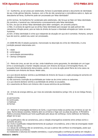 VCN Apostilas para Concursos CFO PMBA 2012
MODULO 5 - DIREITO http://www.velhochiconews.no.comunidades.net
13 - Guilherme, ao ser preso por estelionato, fornece à autoridade policial o documento de identidade
de seu irmão gêmeo falecido, Gustavo, com o fito de não caracterizar a reincidência sobre si. Após ser
descoberta tal farsa, Guilherme pode ser processado por falsa identidade?
a) Em termos. Se Guilherme for condenado pelo estelionato, não há que se falar em falsa identidade.
Do contrário, é possível seu indiciamento e processamento pela falsa identidade.
b) Sim, eis que se atribui falsa identidade para obter vantagem, em proveito próprio.
c) Não. A conduta de agente que se atribui falsa identidade para escapar da ação policial não
caracteriza infração penal, pois se trata do direito de buscar a liberdade almejada por todos os seres
humanos.
d) Sim. A falsa identidade é crime que independe da situação em que ele é cometido. Portanto, sempre
que ele ocorrer, poderá seu autor ser processado.
14 (OAB-MG-06) O estado puerperal, mencionado na descrição do crime de infanticídio, é uma
condição pessoal relacionada com:
A – idade
B – embriaguez
C – perturbação psicossomática
D – doença contagiosa
15 - Maria de Lima, ao sair de um bar, onde trabalhava como garçonete, foi abordada em um lugar
ermo e constrangida a manter relações sexuais com Antonio de Souza e Ermenegildo Flores. Os
acusados foram devidamente denunciados, porém, no curso da ação penal Maria de Lima casou-se
civilmente com Antonio de Souza. Neste caso,
a) o juiz deverá declarar extinta a punibilidade de Antonio de Souza e a ação prosseguirá somente em
relação a Ermenegildo.
b) não ocorrerá a extinção da punibilidade por tratar-se de crime contra os costumes.
c) o juiz deverá declarar extinta a punibilidade de ambos os acusados.
d) o casamento de Maria com Antonio não é causa extintiva de punibilidade.
16 - O furto de energia elétrica, por meio de extensão clandestina (artigo 155, § 3o do Código Penal),
é crime
a) permanente.
b) continuado.
c) habitual.
d) formal.
17 - Roberta é empregada doméstica de Carla, a qual tranca todas as portas dos armários ao sair de
casa. Numa dessas ocasiões, Roberta abre os armários e foge com as jóias da patroa. O Ministério
Público processa Roberta por furto qualificado pelo abuso de confiança. Como defensor de Roberta,
alegar-se-ia que
a) a qualificadora não se caracterizou, pois a relação empregatícia existente entre ambas exime o
aumento de pena.
b) o furto é qualificado independentemente de qualquer circunstância, ante o fato da empregada residir
na casa da patroa.
c) o abuso de confiança não se caracterizou, eis que a patroa não confiava na empregada, posto que
trancava todos os armários.
d) inobstante a natureza do trabalho doméstico, o qual pressupõe a confiança da patroa em relação à
 