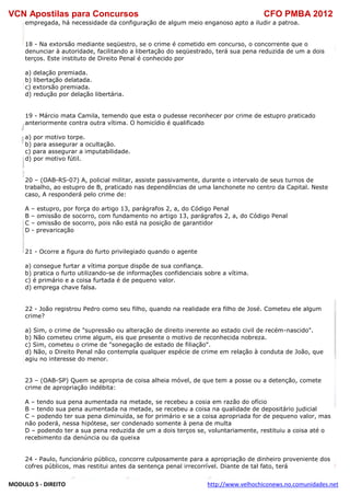 VCN Apostilas para Concursos CFO PMBA 2012
MODULO 5 - DIREITO http://www.velhochiconews.no.comunidades.net
empregada, há necessidade da configuração de algum meio enganoso apto a iludir a patroa.
18 - Na extorsão mediante seqüestro, se o crime é cometido em concurso, o concorrente que o
denunciar à autoridade, facilitando a libertação do seqüestrado, terá sua pena reduzida de um a dois
terços. Este instituto de Direito Penal é conhecido por
a) delação premiada.
b) libertação delatada.
c) extorsão premiada.
d) redução por delação libertária.
19 - Márcio mata Camila, temendo que esta o pudesse reconhecer por crime de estupro praticado
anteriormente contra outra vítima. O homicídio é qualificado
a) por motivo torpe.
b) para assegurar a ocultação.
c) para assegurar a imputabilidade.
d) por motivo fútil.
20 – (OAB-RS-07) A, policial militar, assiste passivamente, durante o intervalo de seus turnos de
trabalho, ao estupro de B, praticado nas dependências de uma lanchonete no centro da Capital. Neste
caso, A responderá pelo crime de:
A – estupro, por força do artigo 13, parágrafos 2, a, do Código Penal
B – omissão de socorro, com fundamento no artigo 13, parágrafos 2, a, do Código Penal
C – omissão de socorro, pois não está na posição de garantidor
D - prevaricação
21 - Ocorre a figura do furto privilegiado quando o agente
a) consegue furtar a vítima porque dispõe de sua confiança.
b) pratica o furto utilizando-se de informações confidenciais sobre a vítima.
c) é primário e a coisa furtada é de pequeno valor.
d) emprega chave falsa.
22 - João registrou Pedro como seu filho, quando na realidade era filho de José. Cometeu ele algum
crime?
a) Sim, o crime de "supressão ou alteração de direito inerente ao estado civil de recém-nascido".
b) Não cometeu crime algum, eis que presente o motivo de reconhecida nobreza.
c) Sim, cometeu o crime de "sonegação de estado de filiação".
d) Não, o Direito Penal não contempla qualquer espécie de crime em relação à conduta de João, que
agiu no interesse do menor.
23 – (OAB-SP) Quem se apropria de coisa alheia móvel, de que tem a posse ou a detenção, comete
crime de apropriação indébita:
A – tendo sua pena aumentada na metade, se recebeu a cosia em razão do ofício
B – tendo sua pena aumentada na metade, se recebeu a coisa na qualidade de depositário judicial
C – podendo ter sua pena diminuída, se for primário e se a coisa apropriada for de pequeno valor, mas
não poderá, nessa hipótese, ser condenado somente à pena de multa
D – podendo ter a sua pena reduzida de um a dois terços se, voluntariamente, restituiu a coisa até o
recebimento da denúncia ou da queixa
24 - Paulo, funcionário público, concorre culposamente para a apropriação de dinheiro proveniente dos
cofres públicos, mas restitui antes da sentença penal irrecorrível. Diante de tal fato, terá
 