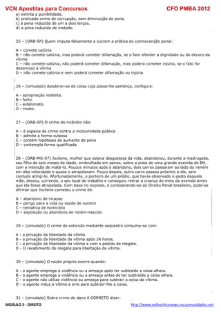 VCN Apostilas para Concursos CFO PMBA 2012
MODULO 5 - DIREITO http://www.velhochiconews.no.comunidades.net
a) extinta a punibilidade.
b) praticado crime de corrupção, sem diminuição de pena.
c) a pena reduzida de um a dois terços.
d) a pena reduzida de metade.
25 – (OAB-SP) Quem imputa falsamente a outrem a prática de contravenção penal:
A – comete calúnia
B – não comete calúnia, mas poderá cometer difamação, se o fato ofender a dignidade ou do decoro da
vítima
C – não comete calúnia, não poderá cometer difamação, mas poderá cometer injúria, se o fato for
desonroso à vítima
D – não comete calúnia e nem poderá cometer difamação ou injúria
26 – (simulado) Apoderar-se de coisa cuja posse lhe pertença, configura:
A - apropriação indébita.
B - furto.
C - estelionato.
D - roubo.
27 – (OAB-SP) O crime de incêndio não:
A – é espécie de crime contra a incolumidade pública
B – admite a forma culposa
C – contém hipóteses de aumento de pena
D – contempla forma qualificada
28 – (OAB-MG-07) Jocilene, mulher que estava desgostosa da vida, abandonou, durante a madrugada,
seu filho de seis meses de idade, embrulhado em panos, sobre a pista de uma grande avenida de BH,
com a intenção de matá-lo. Poucos minutos após o abandono, dois carros passaram ao lado do neném
em alta velocidade e quase o atropelaram. Pouco depois, outro carro passou próximo a ele, sem
contudo atingi-lo. Afortunadamente, o porteiro de um prédio, que havia observado o gesto daquela
mãe, deixou, correndo, o seu local de trabalho e conseguiu retirar a criança do meio da avenida antes
que ela fosse atropelada. Com base no exposto, e considerando-se do Direito Penal brasileiro, pode-se
afirmar que Jocilene cometeu o crime de:
A – abandono de incapaz
B – perigo para a vida ou saúde de outrem
C – tentativa de homicídio
D – exposição ou abandono de recém-nascido
29 – (simulado) O crime de extorsão mediante seqüestro consuma-se com:
A - a privação da liberdade da vítima.
B - a privação da liberdade da vítima após 24 horas.
C - a privação da liberdade da vítima e com o pedido de resgate.
D - O recebimento do resgate para libertação da vítima.
30 – (simulado) O roubo próprio ocorre quando:
A - o agente emprega a violência ou a ameaça após ter subtraído a coisa alheia.
B - o agente emprega a violência ou a ameaça antes de ter subtraído a coisa alheia.
C - o agente não utiliza violência ou ameaça para subtrair a coisa da vítima.
D - o agente induz a vítima a erro para subtrair-lhe a coisa.
31 – (simulado) Sobre crime de dano é CORRETO dizer:
 